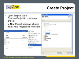 © 2010 LogiGear Corporation. All Rights Reserved
Create Project
• Open Eclipse, Go to
File/New/Project to create new
project
• In New Project windows, choose
Java/ Java Project and click Next
 