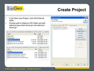 © 2010 LogiGear Corporation. All Rights Reserved
Create Project
• In the New Java Project, click Add External
JARs…
• Choose path to Selenium RC folder and add
selenium-java-client-driver.jar and selenium-
server.jar
 