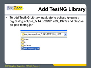 © 2010 LogiGear Corporation. All Rights Reserved
Add TestNG Library
• To add TestNG Library, navigate to eclipse /plugins /
org.testng.eclipse_5.14.3.20101203_1327/ and choose
eclipse-testng.jar
 