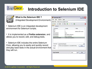 © 2010 LogiGear Corporation. All Rights Reserved
Introduction to Selenium IDE
What is the Selenium IDE ?
(Integrated Development Environment)
• Selenium IDE is an integrated development
environment for Selenium scripts.
• It is implemented as a Firefox extension, and
allows you to record, edit, and debug tests.
• Selenium IDE includes the entire Selenium
Core, allowing you to easily and quickly record
and play back tests in the actual environment that
they will run.
 