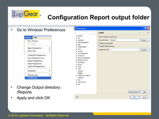 © 2010 LogiGear Corporation. All Rights Reserved
Configuration Report output folder
• Go to Window/ Preferences
• Change Output directory :
/Reports
• Apply and click OK
 