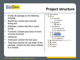 © 2010 LogiGear Corporation. All Rights Reserved
Project structure
• Create all package as the following
template
• BatchFiles: contain test suite file
testng.xml
• Database: contain data file in excel
format
• Functions: Contain java class of some
common functions
• Interfaces:
• TestCases: Contain the test case
• TestCases.[name]: the sub folder of the
package, contain the test cases relating
to a module.
 