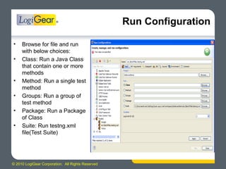 © 2010 LogiGear Corporation. All Rights Reserved
Run Configuration
• Browse for file and run
with below choices:
• Class: Run a Java Class
that contain one or more
methods
• Method: Run a single test
method
• Groups: Run a group of
test method
• Package: Run a Package
of Class
• Suite: Run testng.xml
file(Test Suite)
 