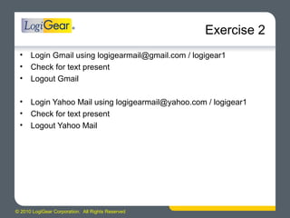 © 2010 LogiGear Corporation. All Rights Reserved
Exercise 2
• Login Gmail using logigearmail@gmail.com / logigear1
• Check for text present
• Logout Gmail
• Login Yahoo Mail using logigearmail@yahoo.com / logigear1
• Check for text present
• Logout Yahoo Mail
 