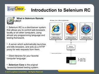© 2010 LogiGear Corporation. All Rights Reserved
Introduction to Selenium RC
What is Selenium Remote
Control (RC)?
• Selenium RC is a client/server system
that allows you to control web browsers
locally or on other computers, using
almost any programming language and
testing framework.
• A server which automatically launches
and kills browsers, and acts as a HTTP
proxy for web requests from them.
• Client libraries for your favorite
computer language.
• Selenium Core is the original
Javascript-based testing system.
 