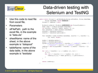 © 2010 LogiGear Corporation. All Rights Reserved
Data-driven testing with
Selenium and TestNG
• Use this code to read file
from excel file.
• Parameters
• xlFilePath: path to the
excel file, in the example
is “data.xls”
• sheetName: name of the
sheet, in the above
example is “datapool”
• tableName: name of the
data table, in the above
example is “testdata”
 