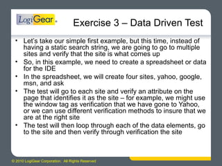 © 2010 LogiGear Corporation. All Rights Reserved
Exercise 3 – Data Driven Test
• Let’s take our simple first example, but this time, instead of
having a static search string, we are going to go to multiple
sites and verify that the site is what comes up
• So, in this example, we need to create a spreadsheet or data
for the IDE
• In the spreadsheet, we will create four sites, yahoo, google,
msn, and ask
• The test will go to each site and verify an attribute on the
page that identifies it as the site – for example, we might use
the window tag as verification that we have gone to Yahoo,
or we can use different verification methods to insure that we
are at the right site
• The test will then loop through each of the data elements, go
to the site and then verify through verification the site
 