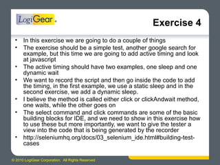© 2010 LogiGear Corporation. All Rights Reserved
Exercise 4
• In this exercise we are going to do a couple of things
• The exercise should be a simple test, another google search for
example, but this time we are going to add active timing and look
at javascript
• The active timing should have two examples, one sleep and one
dynamic wait
• We want to record the script and then go inside the code to add
the timing, in the first example, we use a static sleep and in the
second exercise, we add a dynamic sleep.
• I believe the method is called either click or clickAndwait method,
one waits, while the other goes on
• The select command and click commands are some of the basic
building blocks for IDE, and we need to show in this exercise how
to use these but more importantly, we want to give the tester a
view into the code that is being generated by the recorder
• http://seleniumhq.org/docs/03_selenium_ide.html#building-test-
cases
 