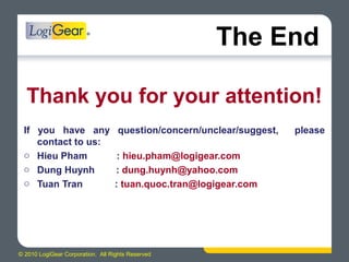 © 2010 LogiGear Corporation. All Rights Reserved
The End
Thank you for your attention!
If you have any question/concern/unclear/suggest, please
contact to us:
o Hieu Pham : hieu.pham@logigear.com
o Dung Huynh : dung.huynh@yahoo.com
o Tuan Tran : tuan.quoc.tran@logigear.com
 