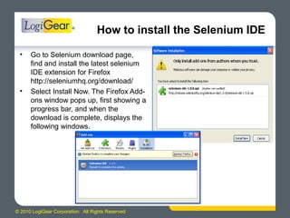 © 2010 LogiGear Corporation. All Rights Reserved
How to install the Selenium IDE
• Go to Selenium download page,
find and install the latest selenium
IDE extension for Firefox
http://seleniumhq.org/download/
• Select Install Now. The Firefox Add-
ons window pops up, first showing a
progress bar, and when the
download is complete, displays the
following windows.
 