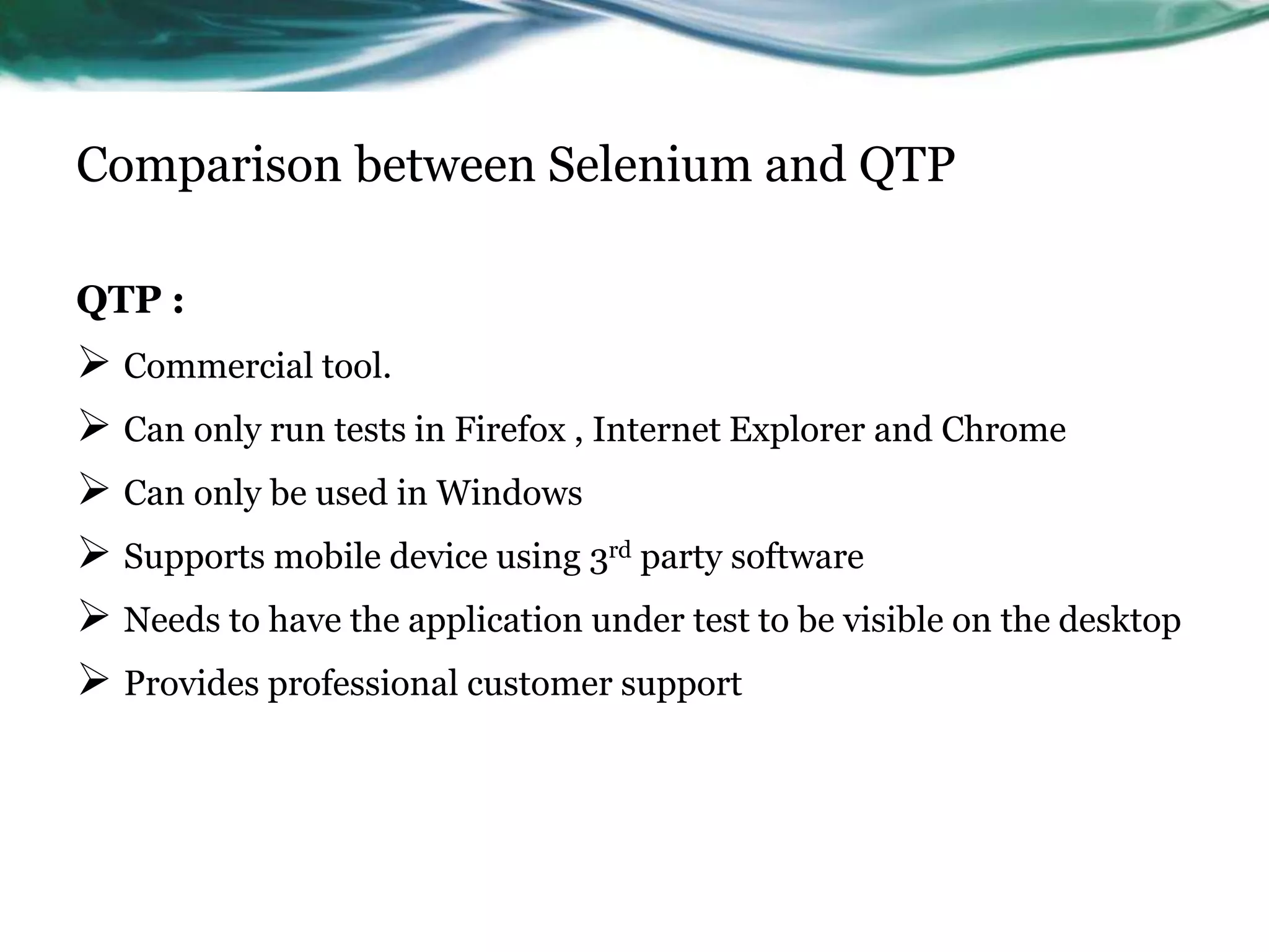 Comparison between Selenium and QTP QTP :  Commercial tool.  Can only run tests in Firefox , Internet Explorer and Chrome  Can only be used in Windows  Supports mobile device using 3rd party software  Needs to have the application under test to be visible on the desktop  Provides professional customer support 