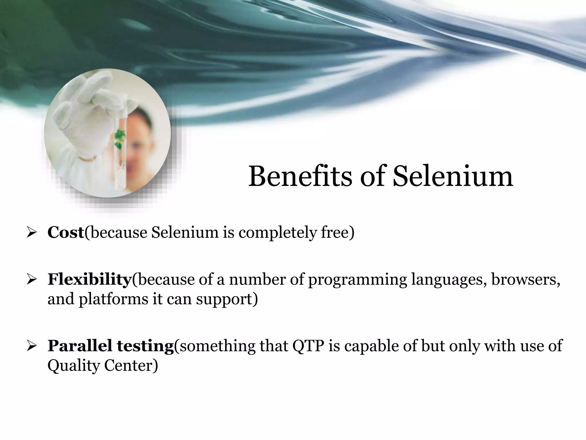 Benefits of Selenium  Cost(because Selenium is completely free)  Flexibility(because of a number of programming languages, browsers, and platforms it can support)  Parallel testing(something that QTP is capable of but only with use of Quality Center) 