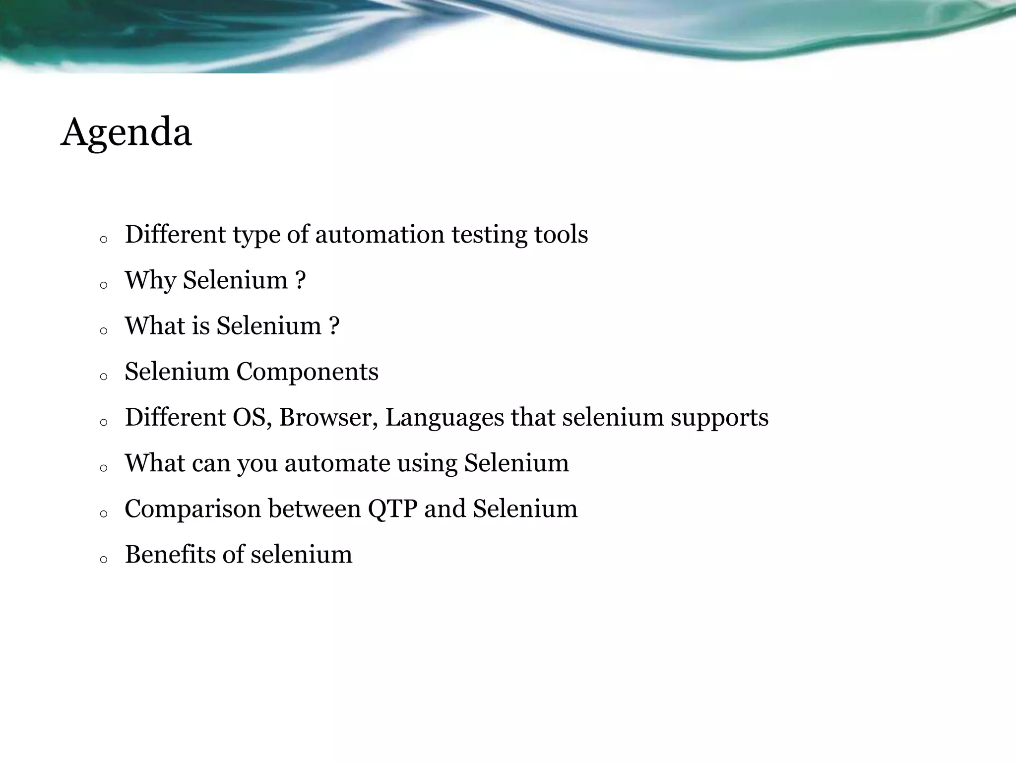 Agenda o Different type of automation testing tools o Why Selenium ? o What is Selenium ? o Selenium Components o Different OS, Browser, Languages that selenium supports o What can you automate using Selenium o Comparison between QTP and Selenium o Benefits of selenium 