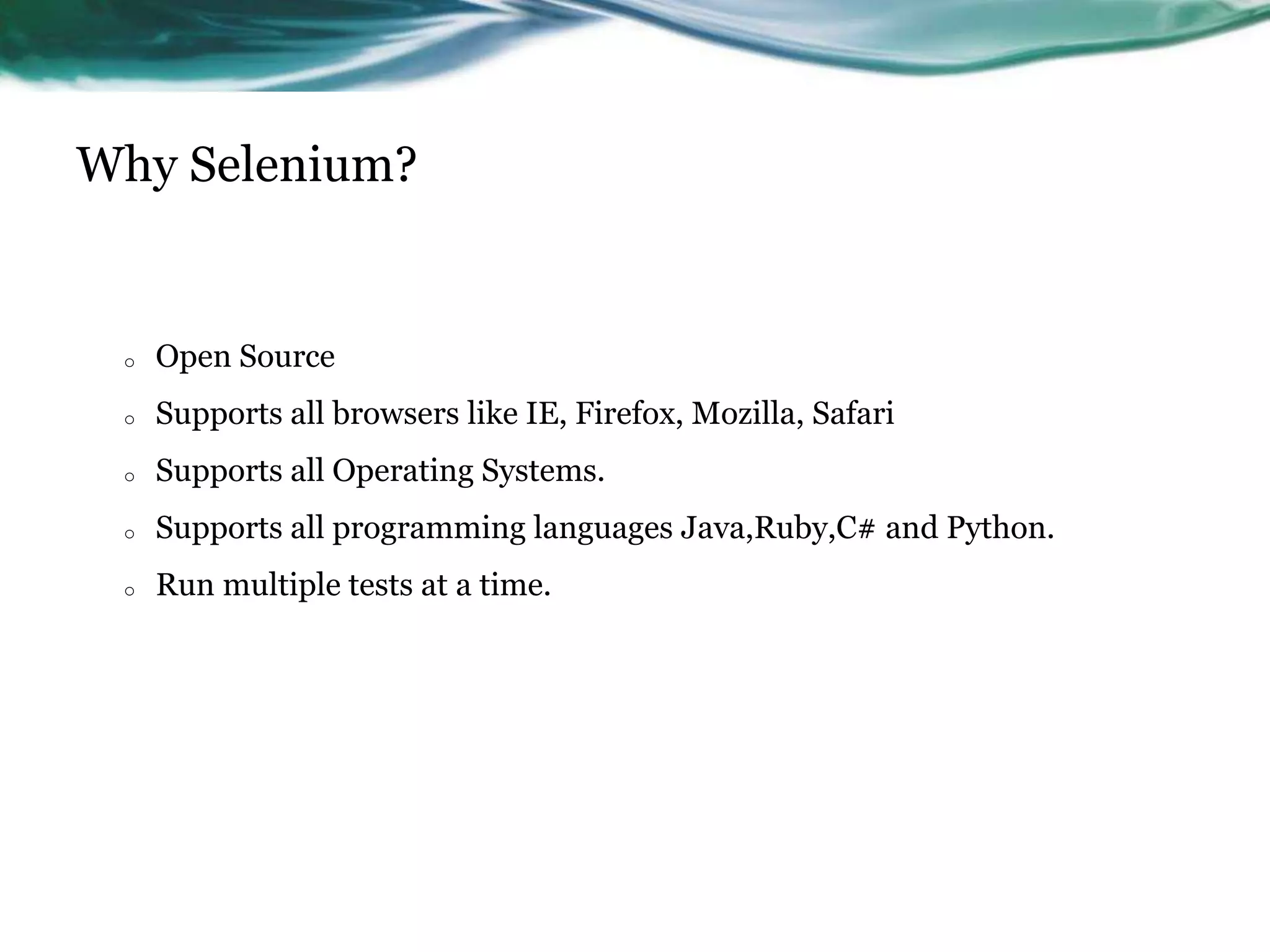 Why Selenium? o Open Source o Supports all browsers like IE, Firefox, Mozilla, Safari o Supports all Operating Systems. o Supports all programming languages Java,Ruby,C# and Python. o Run multiple tests at a time. 