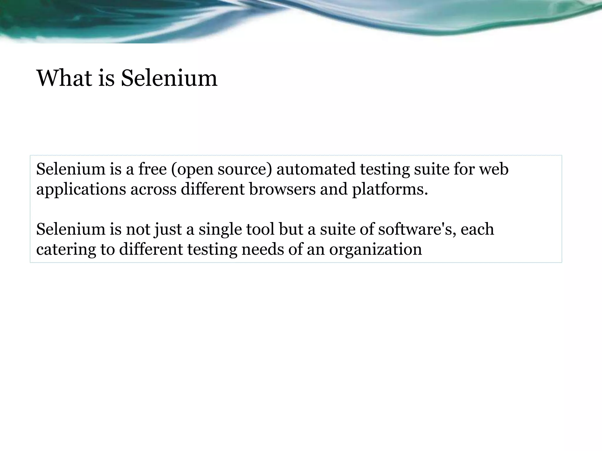 What is Selenium Selenium is a free (open source) automated testing suite for web applications across different browsers and platforms. Selenium is not just a single tool but a suite of software's, each catering to different testing needs of an organization 