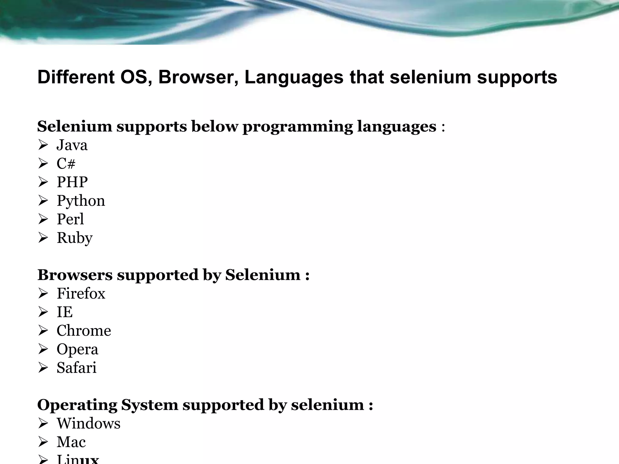 Different OS, Browser, Languages that selenium supports Selenium supports below programming languages :  Java  C#  PHP  Python  Perl  Ruby Browsers supported by Selenium :  Firefox  IE  Chrome  Opera  Safari Operating System supported by selenium :  Windows  Mac 