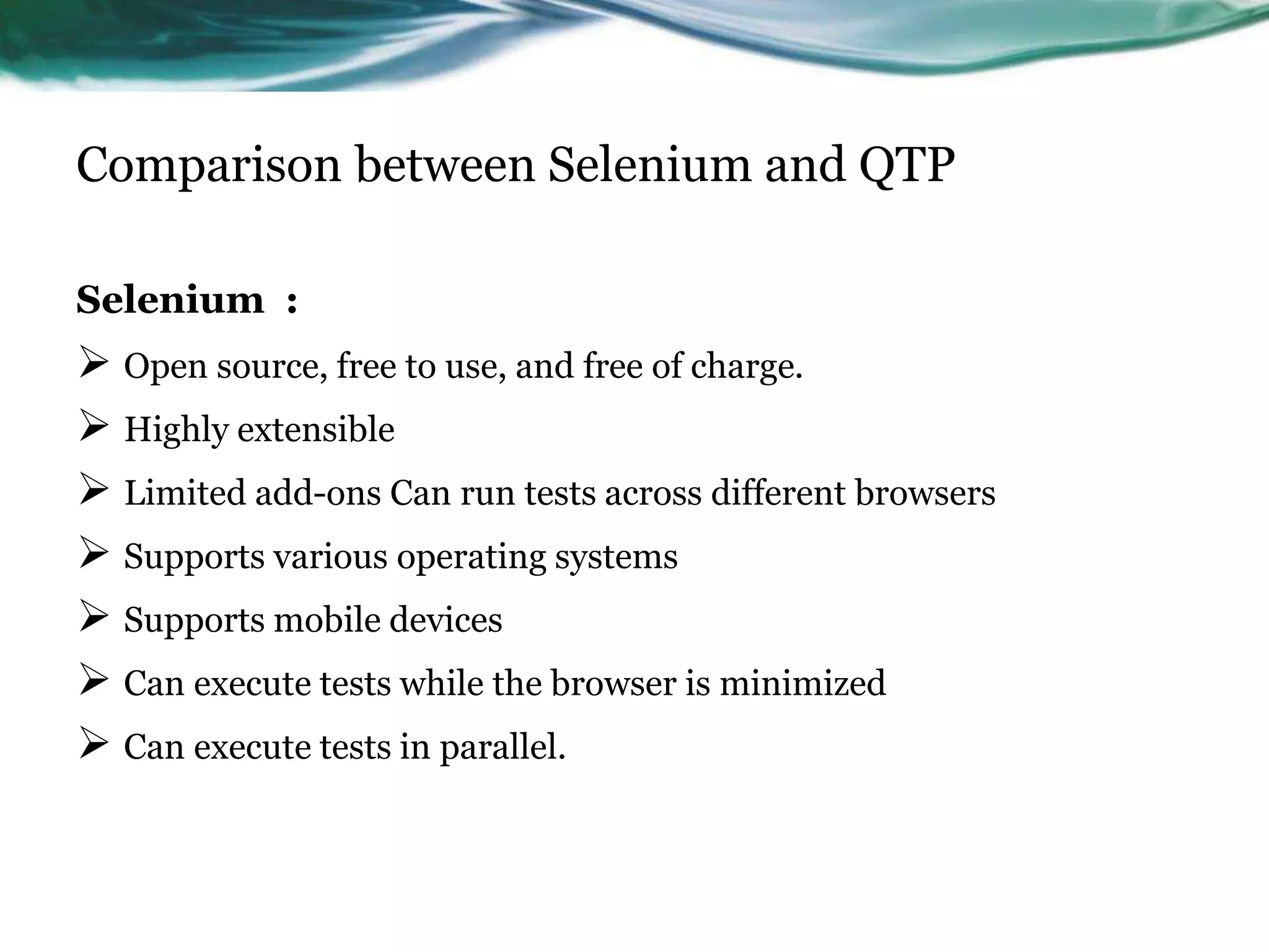 Comparison between Selenium and QTP Selenium :  Open source, free to use, and free of charge.  Highly extensible  Limited add-ons Can run tests across different browsers  Supports various operating systems  Supports mobile devices  Can execute tests while the browser is minimized  Can execute tests in parallel. 