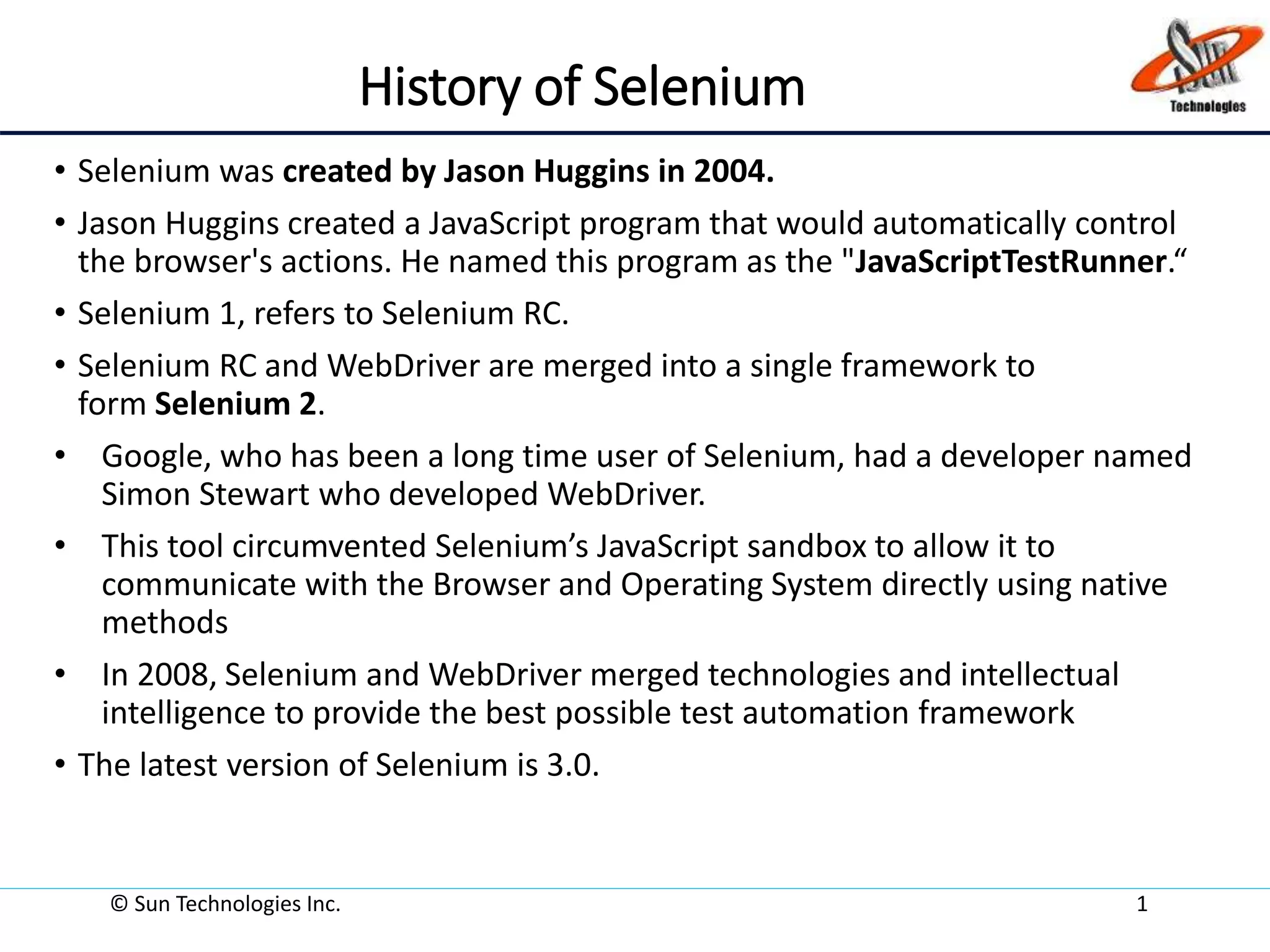 History of Selenium
• Selenium was created by Jason Huggins in 2004.
• Jason Huggins created a JavaScript program that would automatically control
the browser's actions. He named this program as the "JavaScriptTestRunner.“
• Selenium 1, refers to Selenium RC.
• Selenium RC and WebDriver are merged into a single framework to
form Selenium 2.
• Google, who has been a long time user of Selenium, had a developer named
Simon Stewart who developed WebDriver.
• This tool circumvented Selenium’s JavaScript sandbox to allow it to
communicate with the Browser and Operating System directly using native
methods
• In 2008, Selenium and WebDriver merged technologies and intellectual
intelligence to provide the best possible test automation framework
• The latest version of Selenium is 3.0.
© Sun Technologies Inc. 1
 