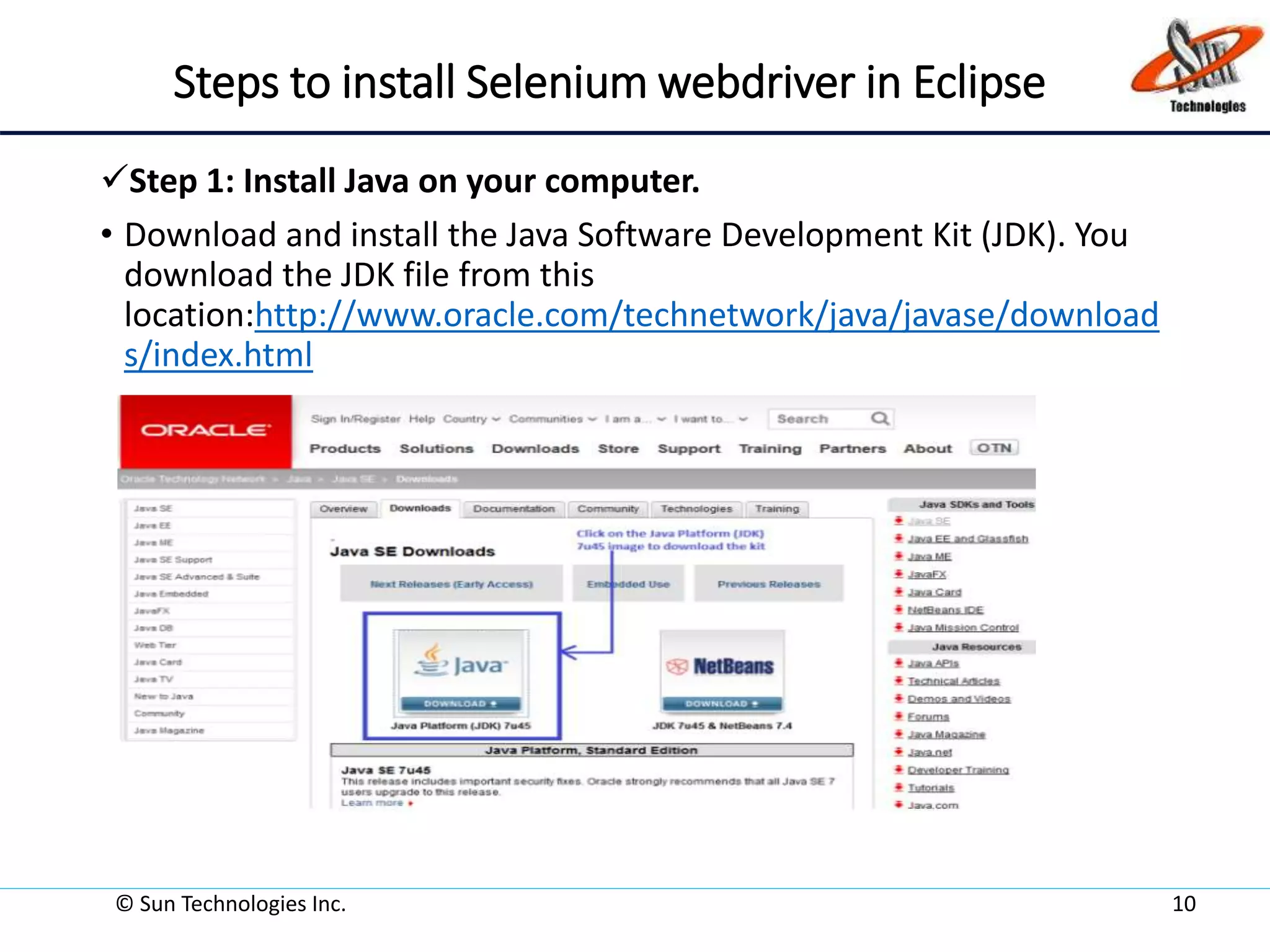 Steps to install Selenium webdriver in Eclipse
Step 1: Install Java on your computer.
• Download and install the Java Software Development Kit (JDK). You
download the JDK file from this
location:http://www.oracle.com/technetwork/java/javase/download
s/index.html
© Sun Technologies Inc. 10
 