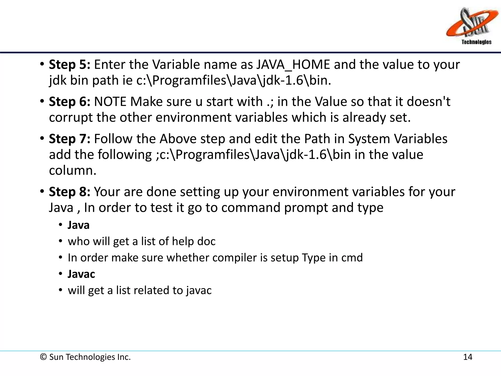 • Step 5: Enter the Variable name as JAVA_HOME and the value to your
jdk bin path ie c:ProgramfilesJavajdk-1.6bin.
• Step 6: NOTE Make sure u start with .; in the Value so that it doesn't
corrupt the other environment variables which is already set.
• Step 7: Follow the Above step and edit the Path in System Variables
add the following ;c:ProgramfilesJavajdk-1.6bin in the value
column.
• Step 8: Your are done setting up your environment variables for your
Java , In order to test it go to command prompt and type
• Java
• who will get a list of help doc
• In order make sure whether compiler is setup Type in cmd
• Javac
• will get a list related to javac
© Sun Technologies Inc. 14
 