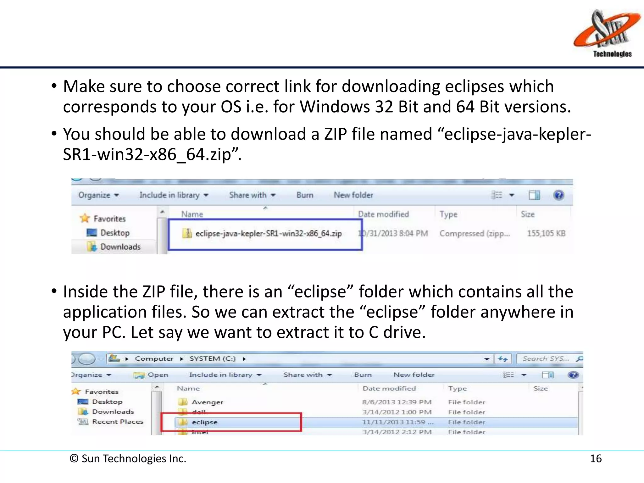 • Make sure to choose correct link for downloading eclipses which
corresponds to your OS i.e. for Windows 32 Bit and 64 Bit versions.
• You should be able to download a ZIP file named “eclipse-java-kepler-
SR1-win32-x86_64.zip”.
• Inside the ZIP file, there is an “eclipse” folder which contains all the
application files. So we can extract the “eclipse” folder anywhere in
your PC. Let say we want to extract it to C drive.
© Sun Technologies Inc. 16
 