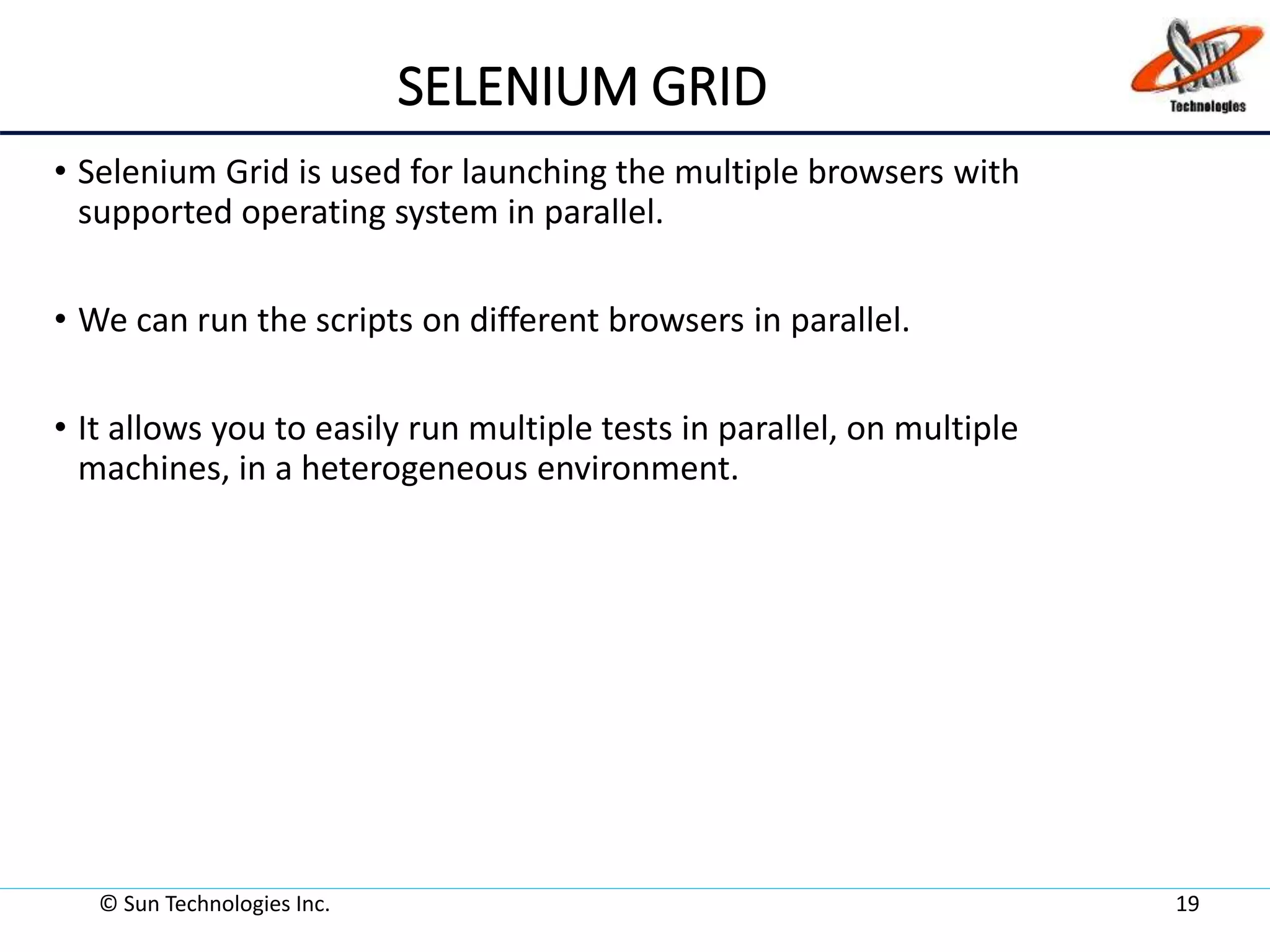 SELENIUM GRID
• Selenium Grid is used for launching the multiple browsers with
supported operating system in parallel.
• We can run the scripts on different browsers in parallel.
• It allows you to easily run multiple tests in parallel, on multiple
machines, in a heterogeneous environment.
© Sun Technologies Inc. 19
 