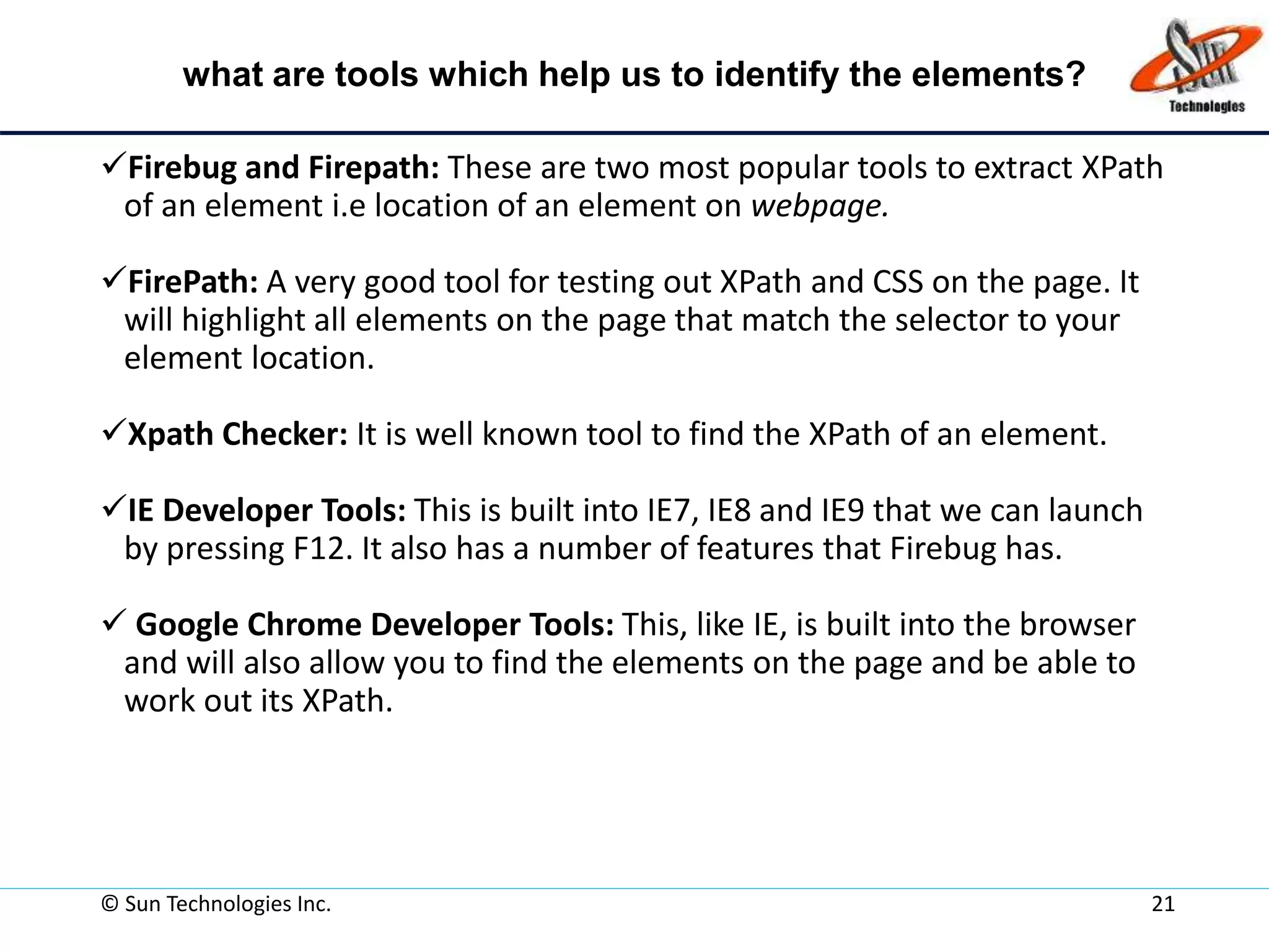 what are tools which help us to identify the elements?
Firebug and Firepath: These are two most popular tools to extract XPath
of an element i.e location of an element on webpage.
FirePath: A very good tool for testing out XPath and CSS on the page. It
will highlight all elements on the page that match the selector to your
element location.
Xpath Checker: It is well known tool to find the XPath of an element.
IE Developer Tools: This is built into IE7, IE8 and IE9 that we can launch
by pressing F12. It also has a number of features that Firebug has.
 Google Chrome Developer Tools: This, like IE, is built into the browser
and will also allow you to find the elements on the page and be able to
work out its XPath.
© Sun Technologies Inc. 21
 