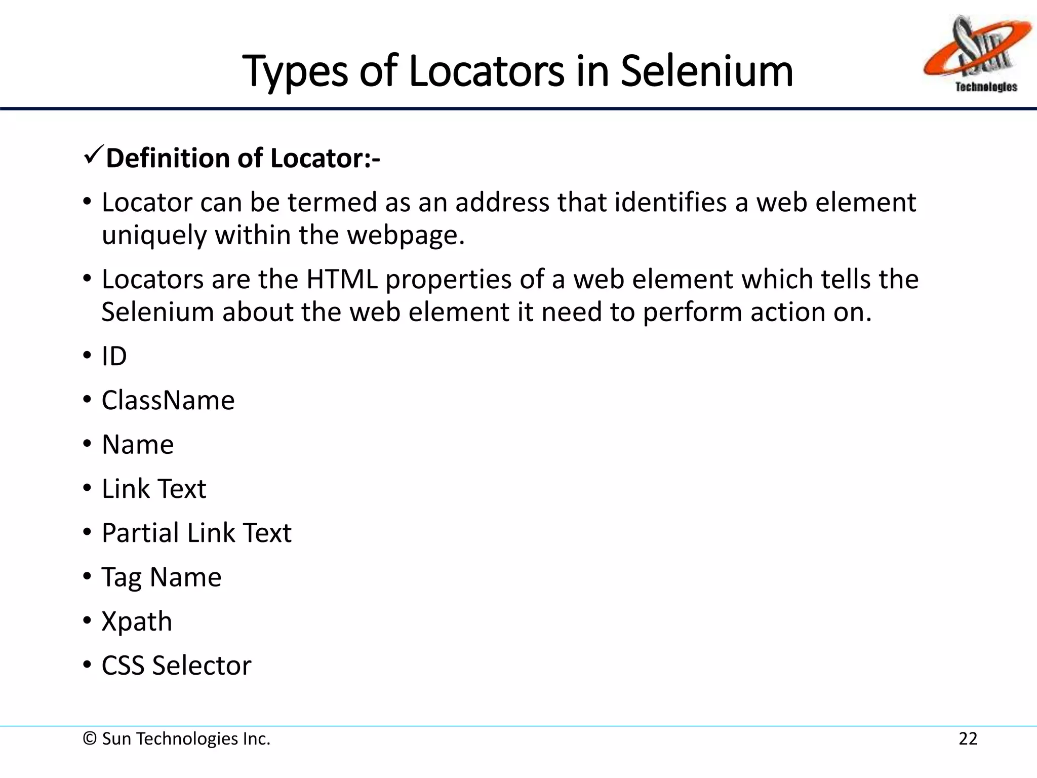 Types of Locators in Selenium
Definition of Locator:-
• Locator can be termed as an address that identifies a web element
uniquely within the webpage.
• Locators are the HTML properties of a web element which tells the
Selenium about the web element it need to perform action on.
• ID
• ClassName
• Name
• Link Text
• Partial Link Text
• Tag Name
• Xpath
• CSS Selector
© Sun Technologies Inc. 22
 