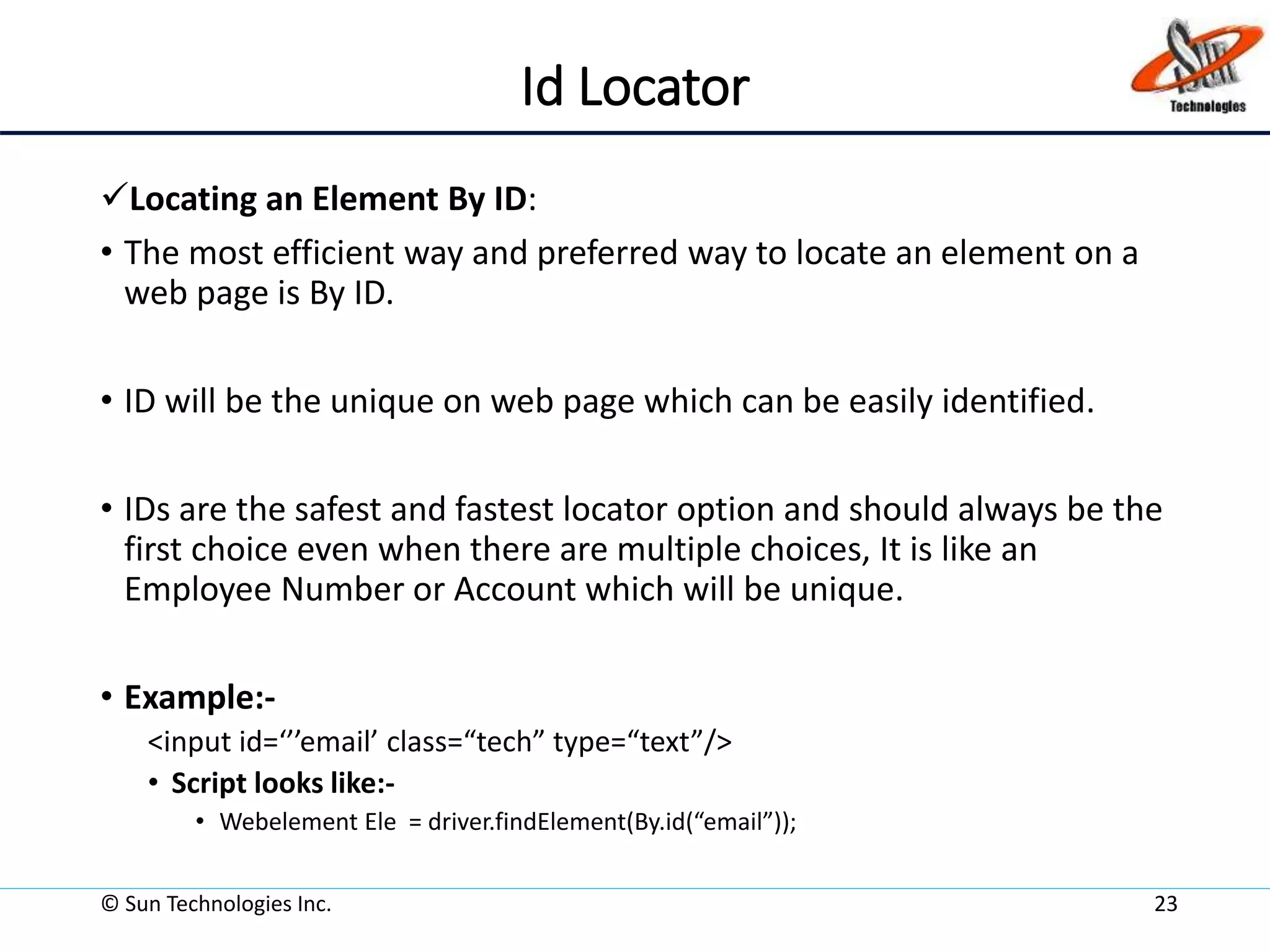 Id Locator
Locating an Element By ID:
• The most efficient way and preferred way to locate an element on a
web page is By ID.
• ID will be the unique on web page which can be easily identified.
• IDs are the safest and fastest locator option and should always be the
first choice even when there are multiple choices, It is like an
Employee Number or Account which will be unique.
• Example:-
<input id=‘’’email’ class=“tech” type=“text”/>
• Script looks like:-
• Webelement Ele = driver.findElement(By.id(“email”));
© Sun Technologies Inc. 23
 