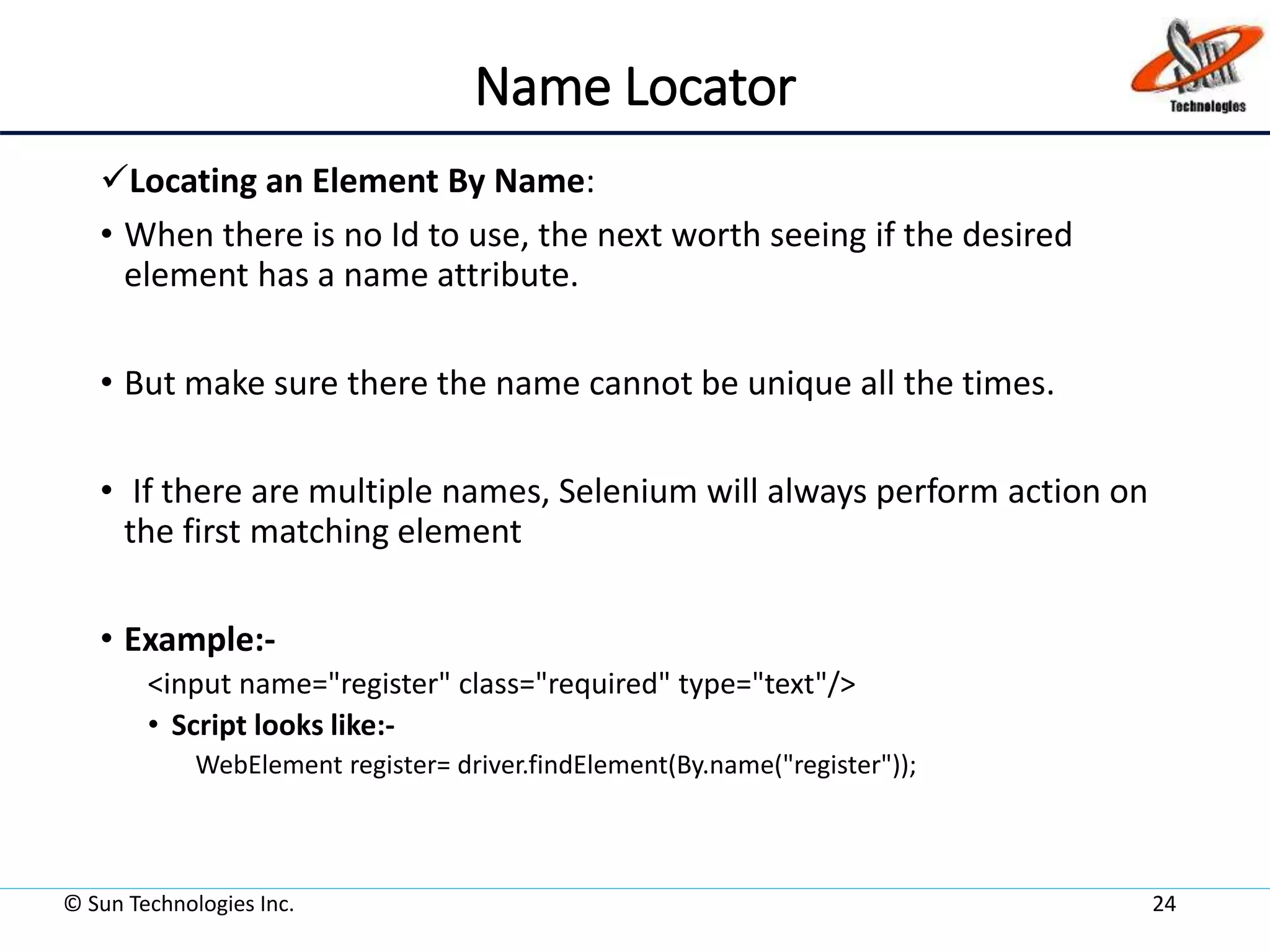 Name Locator
Locating an Element By Name:
• When there is no Id to use, the next worth seeing if the desired
element has a name attribute.
• But make sure there the name cannot be unique all the times.
• If there are multiple names, Selenium will always perform action on
the first matching element
• Example:-
<input name="register" class="required" type="text"/>
• Script looks like:-
WebElement register= driver.findElement(By.name("register"));
© Sun Technologies Inc. 24
 