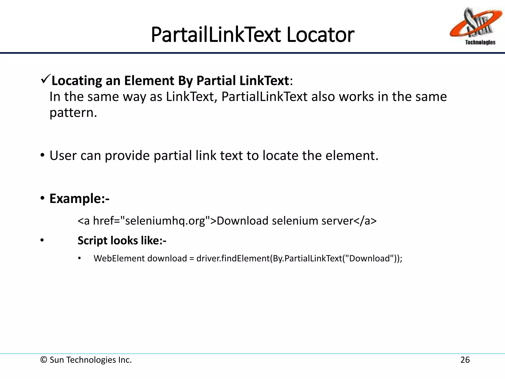 PartailLinkText Locator
Locating an Element By Partial LinkText:
In the same way as LinkText, PartialLinkText also works in the same
pattern.
• User can provide partial link text to locate the element.
• Example:-
<a href="seleniumhq.org">Download selenium server</a>
• Script looks like:-
• WebElement download = driver.findElement(By.PartialLinkText("Download"));
© Sun Technologies Inc. 26
 