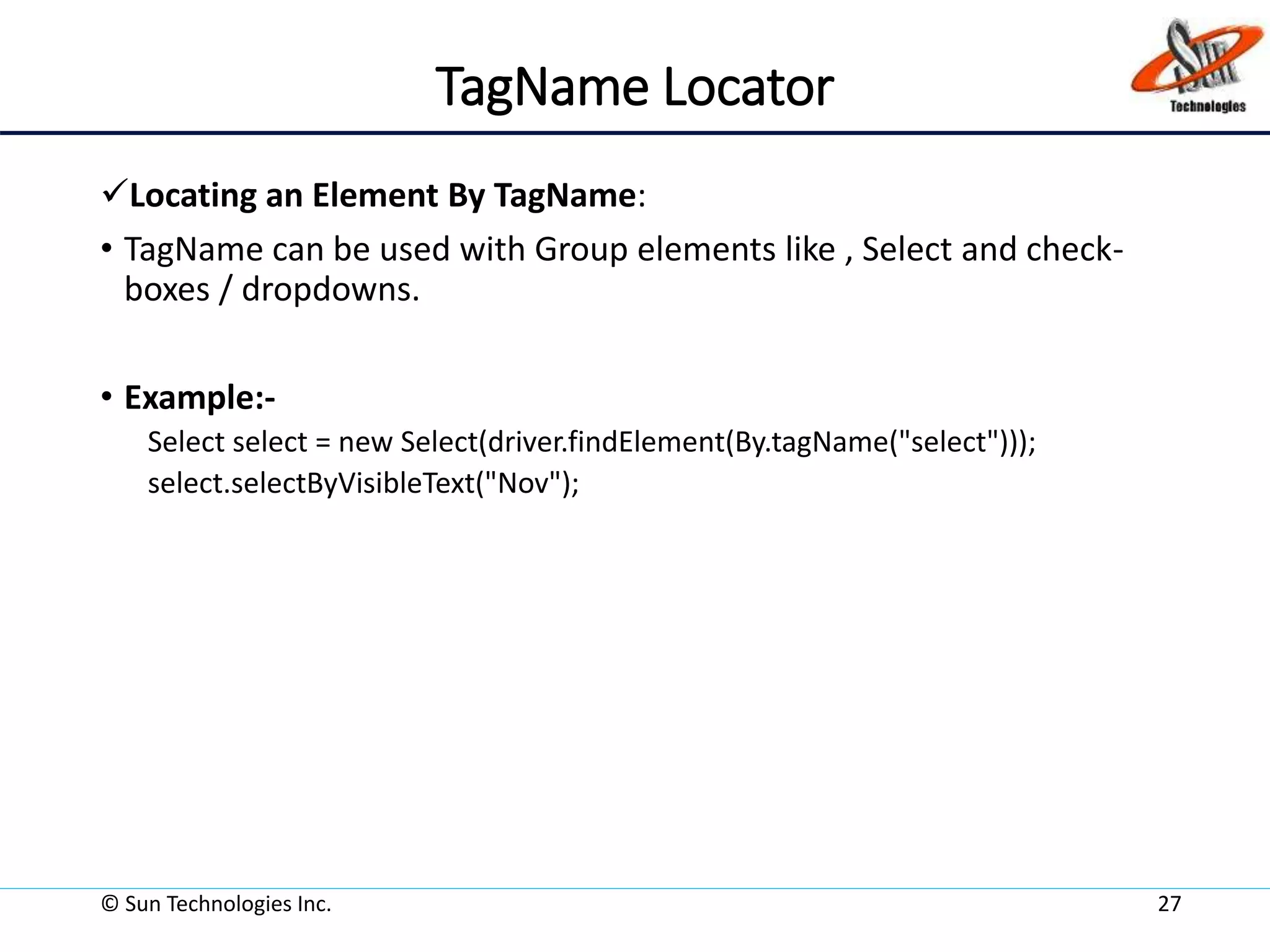 TagName Locator
Locating an Element By TagName:
• TagName can be used with Group elements like , Select and check-
boxes / dropdowns.
• Example:-
Select select = new Select(driver.findElement(By.tagName("select")));
select.selectByVisibleText("Nov");
© Sun Technologies Inc. 27
 