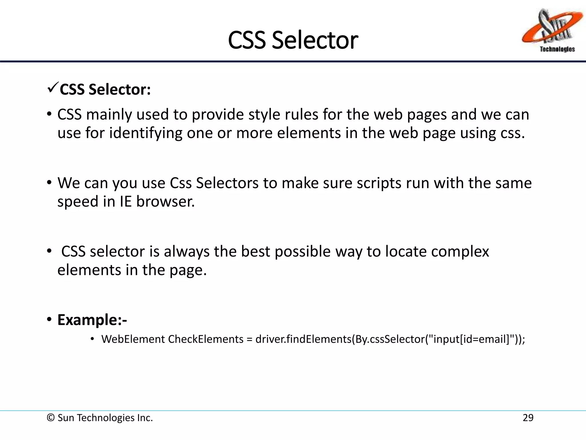 CSS Selector
CSS Selector:
• CSS mainly used to provide style rules for the web pages and we can
use for identifying one or more elements in the web page using css.
• We can you use Css Selectors to make sure scripts run with the same
speed in IE browser.
• CSS selector is always the best possible way to locate complex
elements in the page.
• Example:-
• WebElement CheckElements = driver.findElements(By.cssSelector("input[id=email]"));
© Sun Technologies Inc. 29
 
