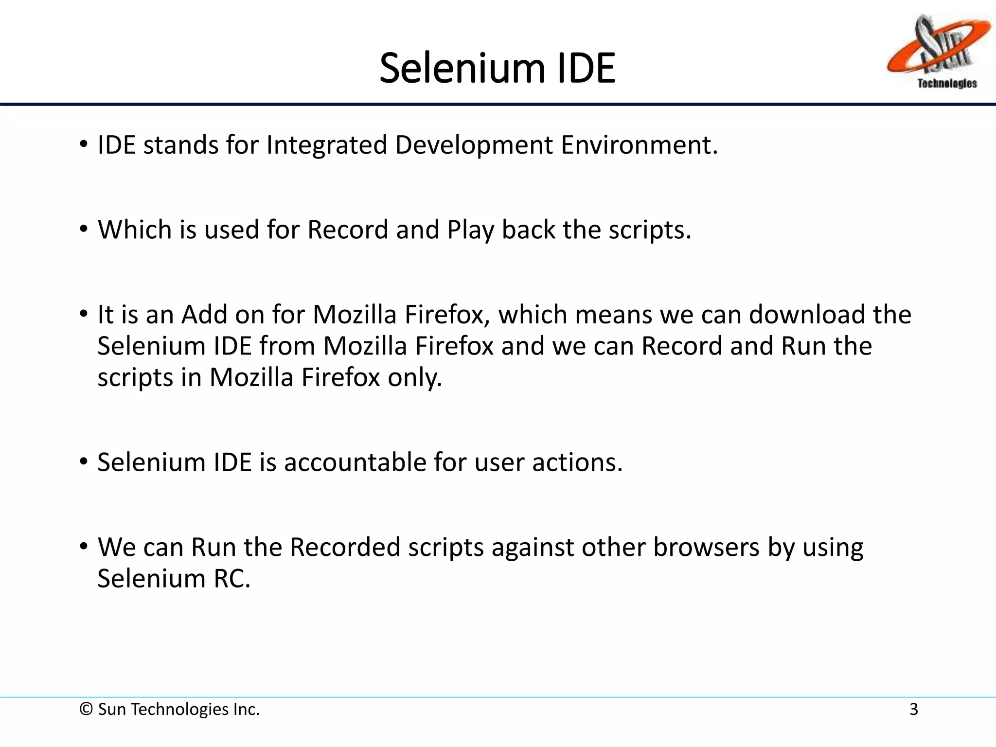 Selenium IDE
• IDE stands for Integrated Development Environment.
• Which is used for Record and Play back the scripts.
• It is an Add on for Mozilla Firefox, which means we can download the
Selenium IDE from Mozilla Firefox and we can Record and Run the
scripts in Mozilla Firefox only.
• Selenium IDE is accountable for user actions.
• We can Run the Recorded scripts against other browsers by using
Selenium RC.
© Sun Technologies Inc. 3
 