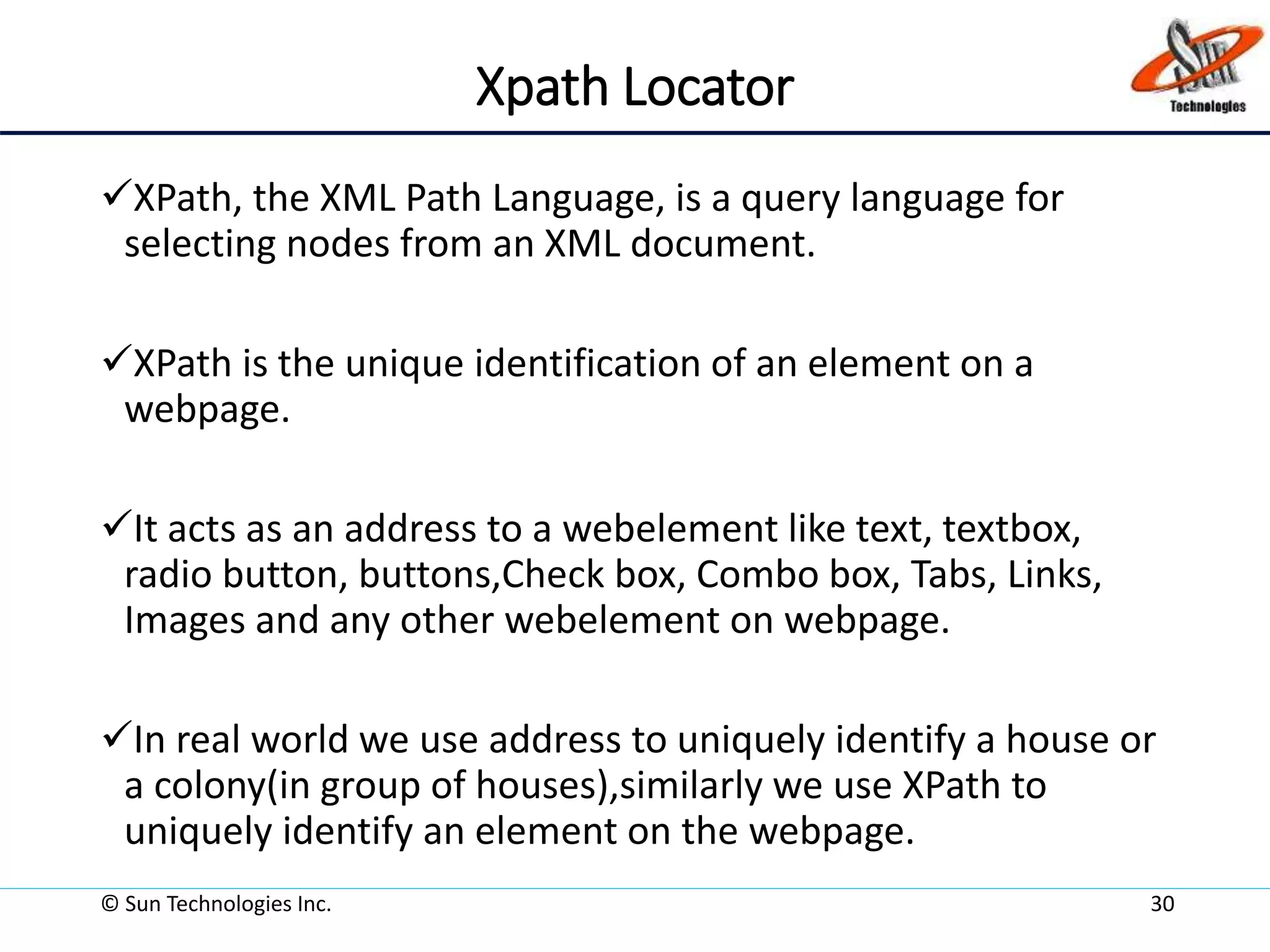 Xpath Locator
XPath, the XML Path Language, is a query language for
selecting nodes from an XML document.
XPath is the unique identification of an element on a
webpage.
It acts as an address to a webelement like text, textbox,
radio button, buttons,Check box, Combo box, Tabs, Links,
Images and any other webelement on webpage.
In real world we use address to uniquely identify a house or
a colony(in group of houses),similarly we use XPath to
uniquely identify an element on the webpage.
© Sun Technologies Inc. 30
 
