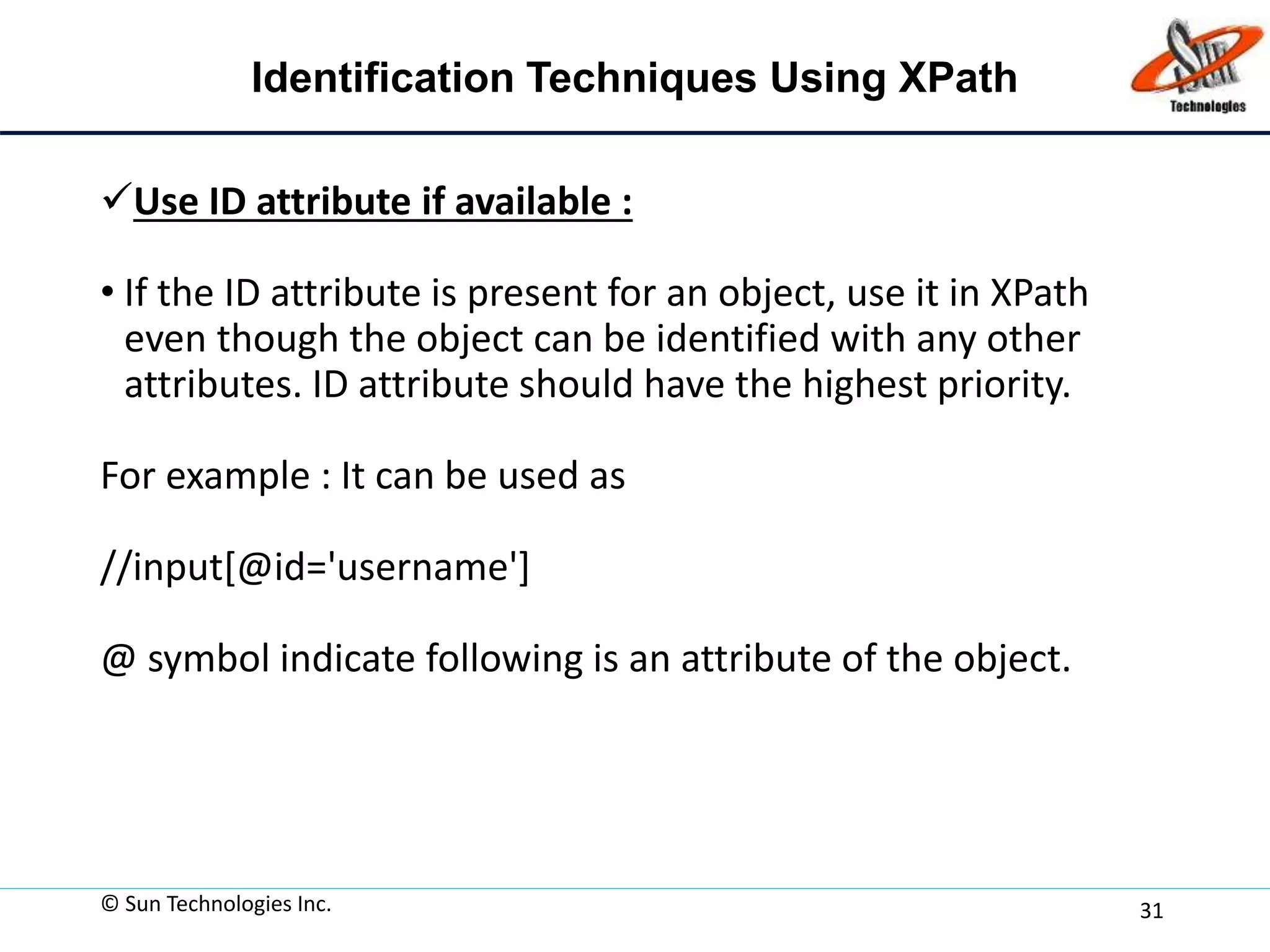 Identification Techniques Using XPath
Use ID attribute if available :
• If the ID attribute is present for an object, use it in XPath
even though the object can be identified with any other
attributes. ID attribute should have the highest priority.
For example : It can be used as
//input[@id='username']
@ symbol indicate following is an attribute of the object.
© Sun Technologies Inc. 31
 