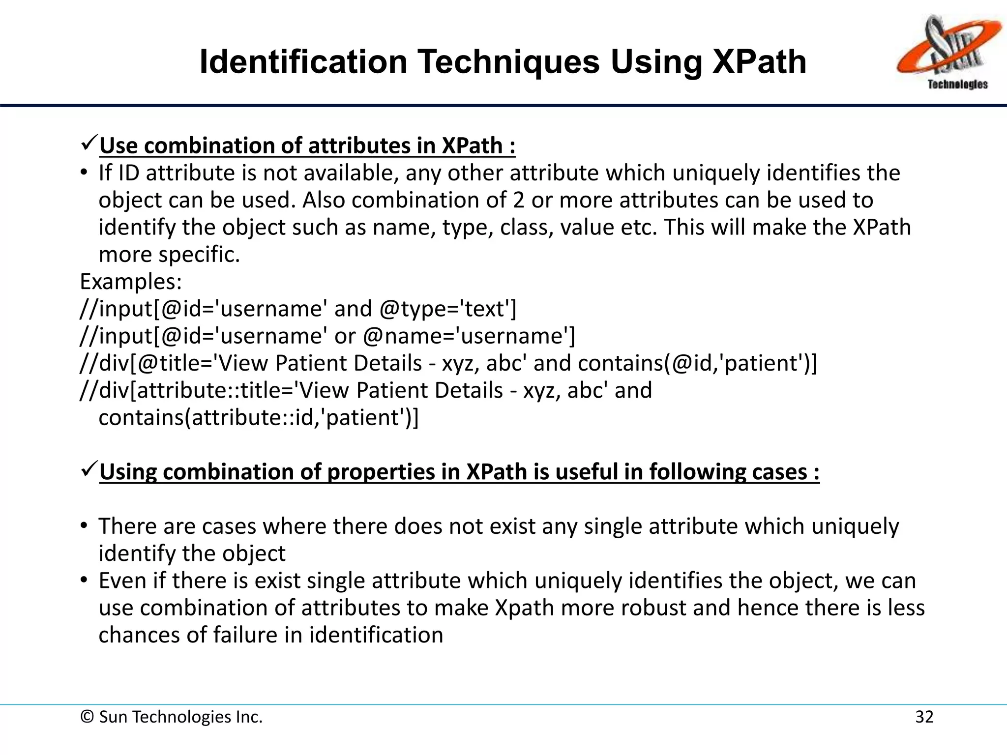 Identification Techniques Using XPath
Use combination of attributes in XPath :
• If ID attribute is not available, any other attribute which uniquely identifies the
object can be used. Also combination of 2 or more attributes can be used to
identify the object such as name, type, class, value etc. This will make the XPath
more specific.
Examples:
//input[@id='username' and @type='text']
//input[@id='username' or @name='username']
//div[@title='View Patient Details - xyz, abc' and contains(@id,'patient')]
//div[attribute::title='View Patient Details - xyz, abc' and
contains(attribute::id,'patient')]
Using combination of properties in XPath is useful in following cases :
• There are cases where there does not exist any single attribute which uniquely
identify the object
• Even if there is exist single attribute which uniquely identifies the object, we can
use combination of attributes to make Xpath more robust and hence there is less
chances of failure in identification
© Sun Technologies Inc. 32
 