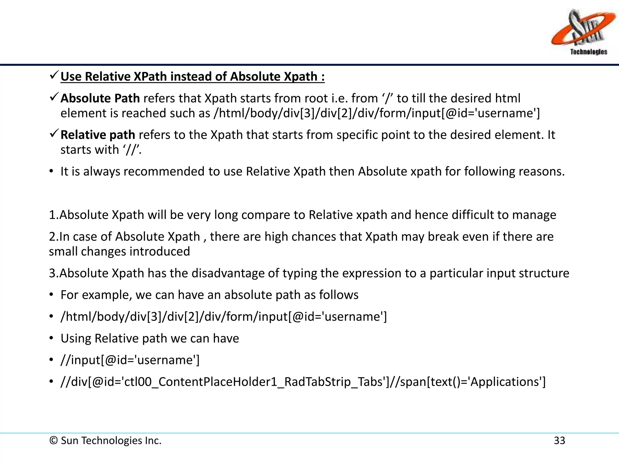 © Sun Technologies Inc. 33
Use Relative XPath instead of Absolute Xpath :
Absolute Path refers that Xpath starts from root i.e. from ‘/’ to till the desired html
element is reached such as /html/body/div[3]/div[2]/div/form/input[@id='username']
Relative path refers to the Xpath that starts from specific point to the desired element. It
starts with ‘//’.
• It is always recommended to use Relative Xpath then Absolute xpath for following reasons.
1.Absolute Xpath will be very long compare to Relative xpath and hence difficult to manage
2.In case of Absolute Xpath , there are high chances that Xpath may break even if there are
small changes introduced
3.Absolute Xpath has the disadvantage of typing the expression to a particular input structure
• For example, we can have an absolute path as follows
• /html/body/div[3]/div[2]/div/form/input[@id='username']
• Using Relative path we can have
• //input[@id='username']
• //div[@id='ctl00_ContentPlaceHolder1_RadTabStrip_Tabs']//span[text()='Applications']
 