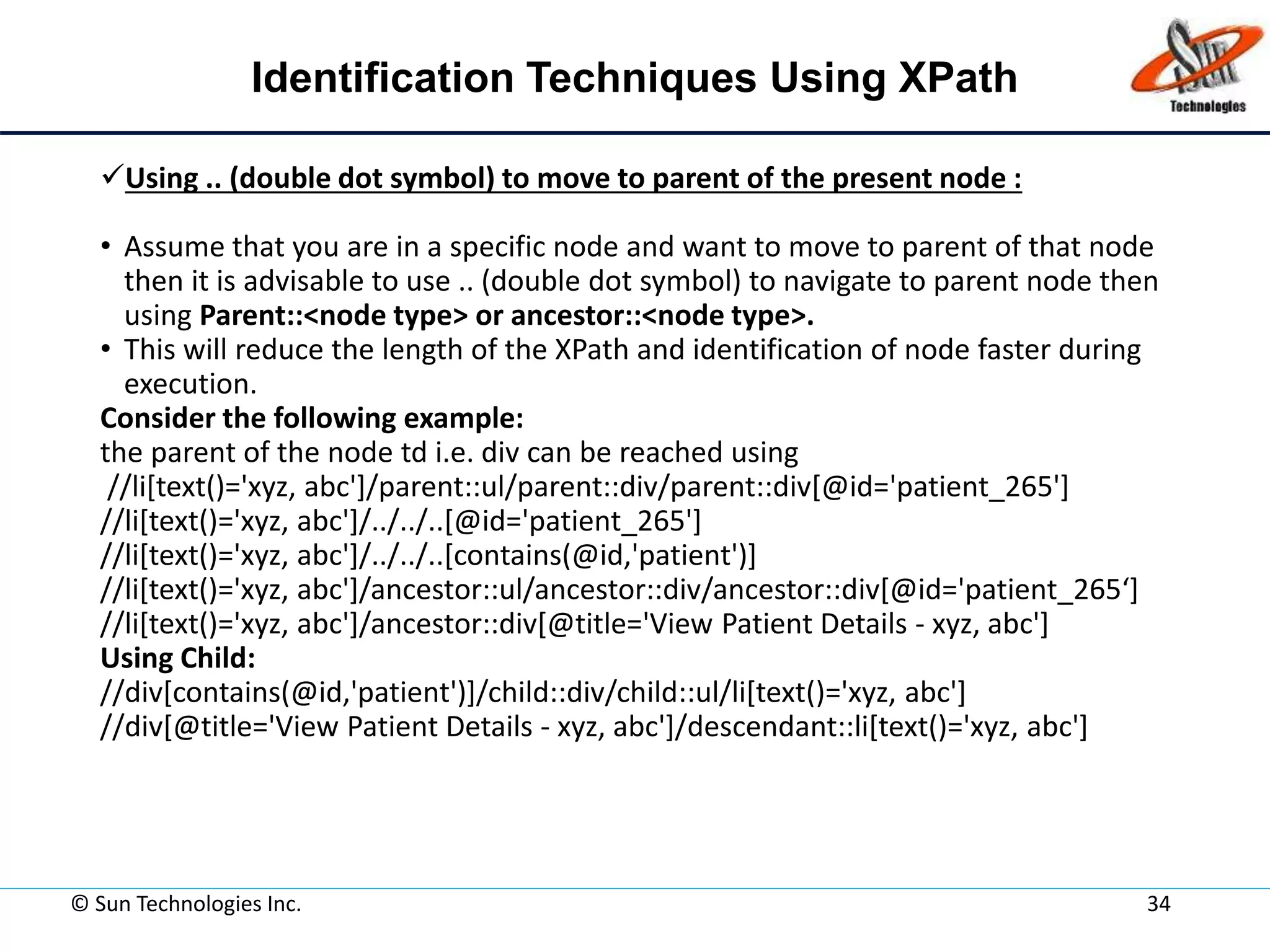 Identification Techniques Using XPath
Using .. (double dot symbol) to move to parent of the present node :
• Assume that you are in a specific node and want to move to parent of that node
then it is advisable to use .. (double dot symbol) to navigate to parent node then
using Parent::<node type> or ancestor::<node type>.
• This will reduce the length of the XPath and identification of node faster during
execution.
Consider the following example:
the parent of the node td i.e. div can be reached using
//li[text()='xyz, abc']/parent::ul/parent::div/parent::div[@id='patient_265']
//li[text()='xyz, abc']/../../..[@id='patient_265']
//li[text()='xyz, abc']/../../..[contains(@id,'patient')]
//li[text()='xyz, abc']/ancestor::ul/ancestor::div/ancestor::div[@id='patient_265‘]
//li[text()='xyz, abc']/ancestor::div[@title='View Patient Details - xyz, abc']
Using Child:
//div[contains(@id,'patient')]/child::div/child::ul/li[text()='xyz, abc']
//div[@title='View Patient Details - xyz, abc']/descendant::li[text()='xyz, abc']
© Sun Technologies Inc. 34
 