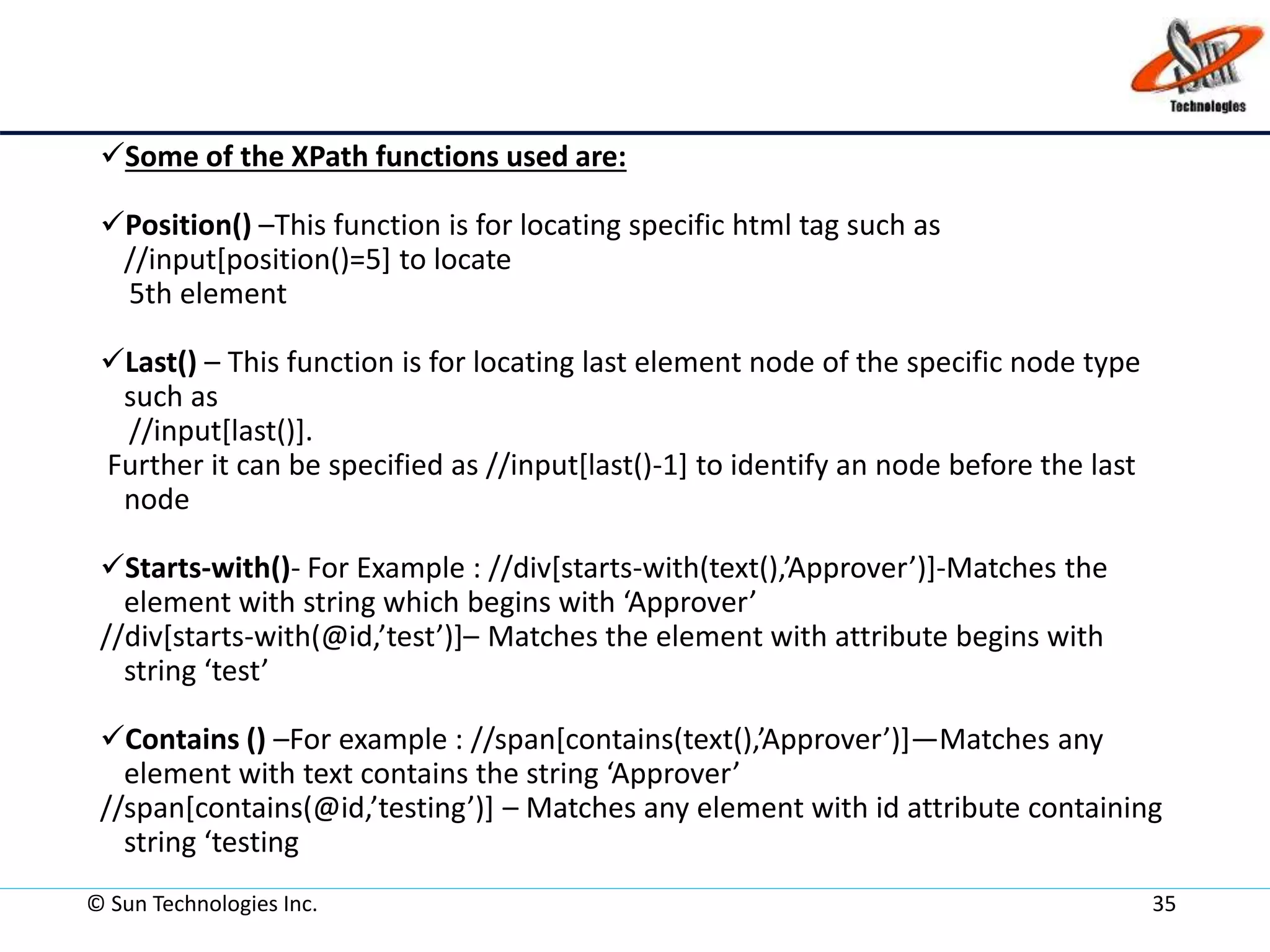 © Sun Technologies Inc. 35
Some of the XPath functions used are:
Position() –This function is for locating specific html tag such as
//input[position()=5] to locate
5th element
Last() – This function is for locating last element node of the specific node type
such as
//input[last()].
Further it can be specified as //input[last()-1] to identify an node before the last
node
Starts-with()- For Example : //div[starts-with(text(),’Approver’)]-Matches the
element with string which begins with ‘Approver’
//div[starts-with(@id,’test’)]– Matches the element with attribute begins with
string ‘test’
Contains () –For example : //span[contains(text(),’Approver’)]—Matches any
element with text contains the string ‘Approver’
//span[contains(@id,’testing’)] – Matches any element with id attribute containing
string ‘testing
 