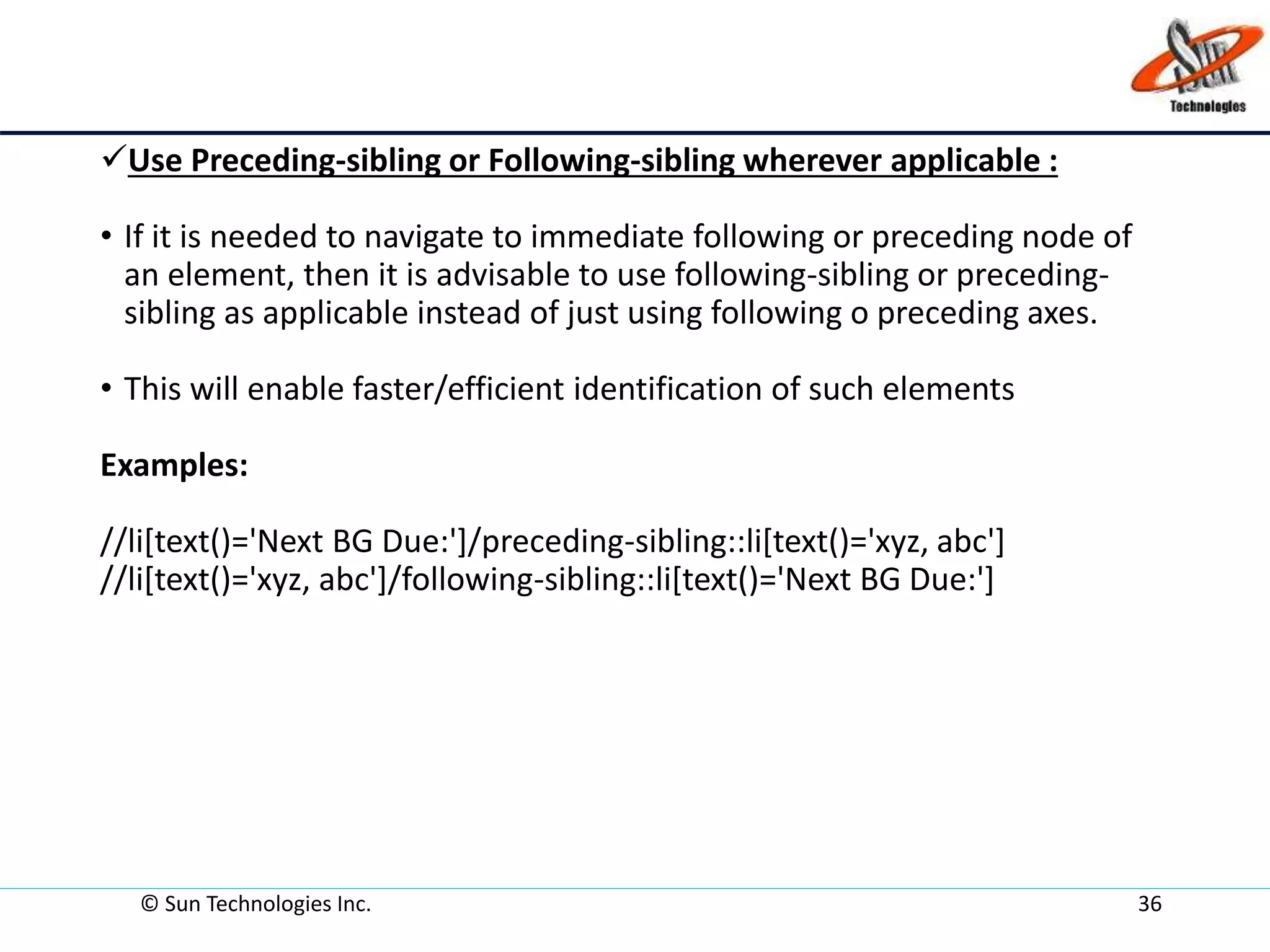 © Sun Technologies Inc. 36
Use Preceding-sibling or Following-sibling wherever applicable :
• If it is needed to navigate to immediate following or preceding node of
an element, then it is advisable to use following-sibling or preceding-
sibling as applicable instead of just using following o preceding axes.
• This will enable faster/efficient identification of such elements
Examples:
//li[text()='Next BG Due:']/preceding-sibling::li[text()='xyz, abc']
//li[text()='xyz, abc']/following-sibling::li[text()='Next BG Due:']
 