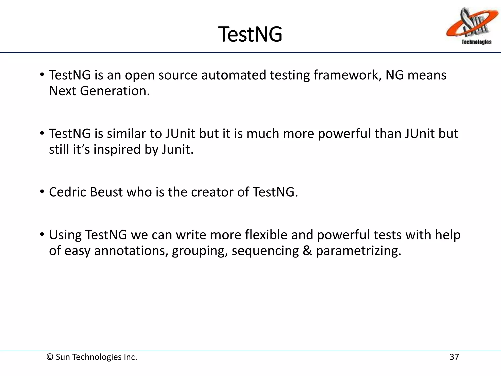 TestNG
• TestNG is an open source automated testing framework, NG means
Next Generation.
• TestNG is similar to JUnit but it is much more powerful than JUnit but
still it’s inspired by Junit.
• Cedric Beust who is the creator of TestNG.
• Using TestNG we can write more flexible and powerful tests with help
of easy annotations, grouping, sequencing & parametrizing.
© Sun Technologies Inc. 37
 