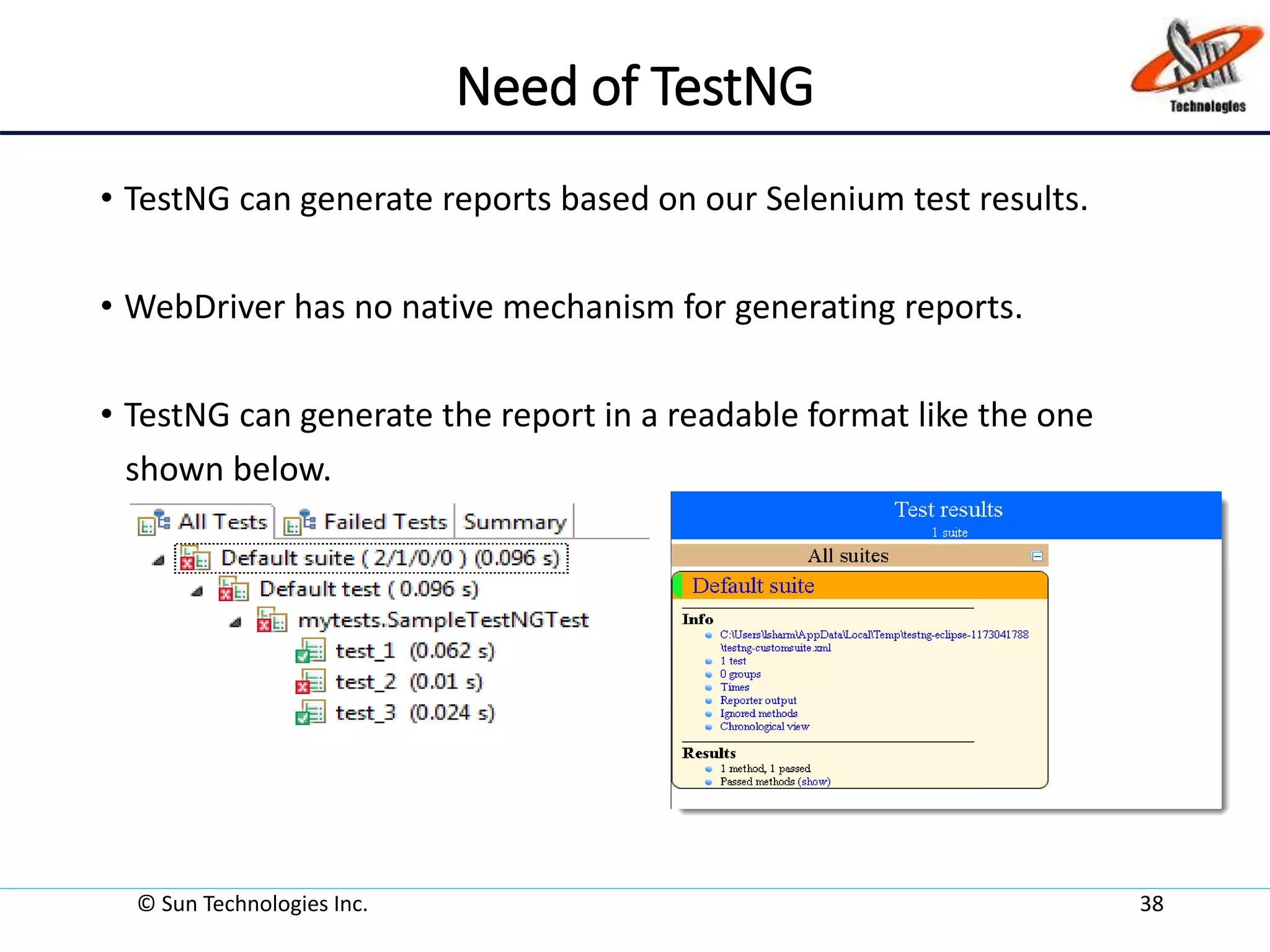 Need of TestNG
• TestNG can generate reports based on our Selenium test results.
• WebDriver has no native mechanism for generating reports.
• TestNG can generate the report in a readable format like the one
shown below.
© Sun Technologies Inc. 38
 