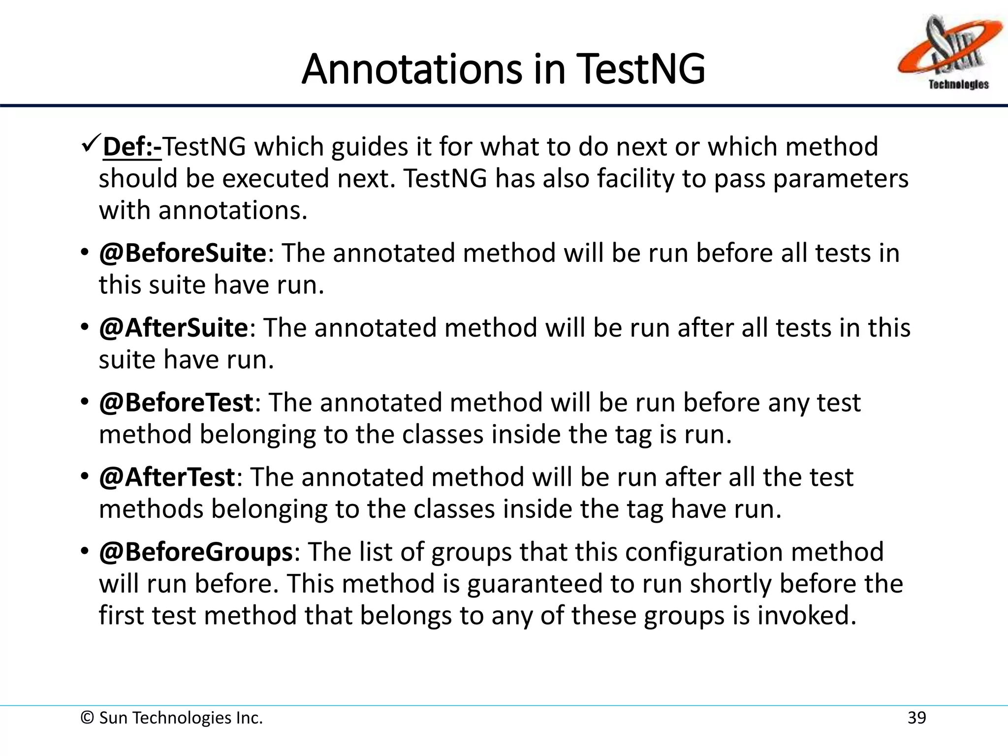 Annotations in TestNG
Def:-TestNG which guides it for what to do next or which method
should be executed next. TestNG has also facility to pass parameters
with annotations.
• @BeforeSuite: The annotated method will be run before all tests in
this suite have run.
• @AfterSuite: The annotated method will be run after all tests in this
suite have run.
• @BeforeTest: The annotated method will be run before any test
method belonging to the classes inside the tag is run.
• @AfterTest: The annotated method will be run after all the test
methods belonging to the classes inside the tag have run.
• @BeforeGroups: The list of groups that this configuration method
will run before. This method is guaranteed to run shortly before the
first test method that belongs to any of these groups is invoked.
© Sun Technologies Inc. 39
 