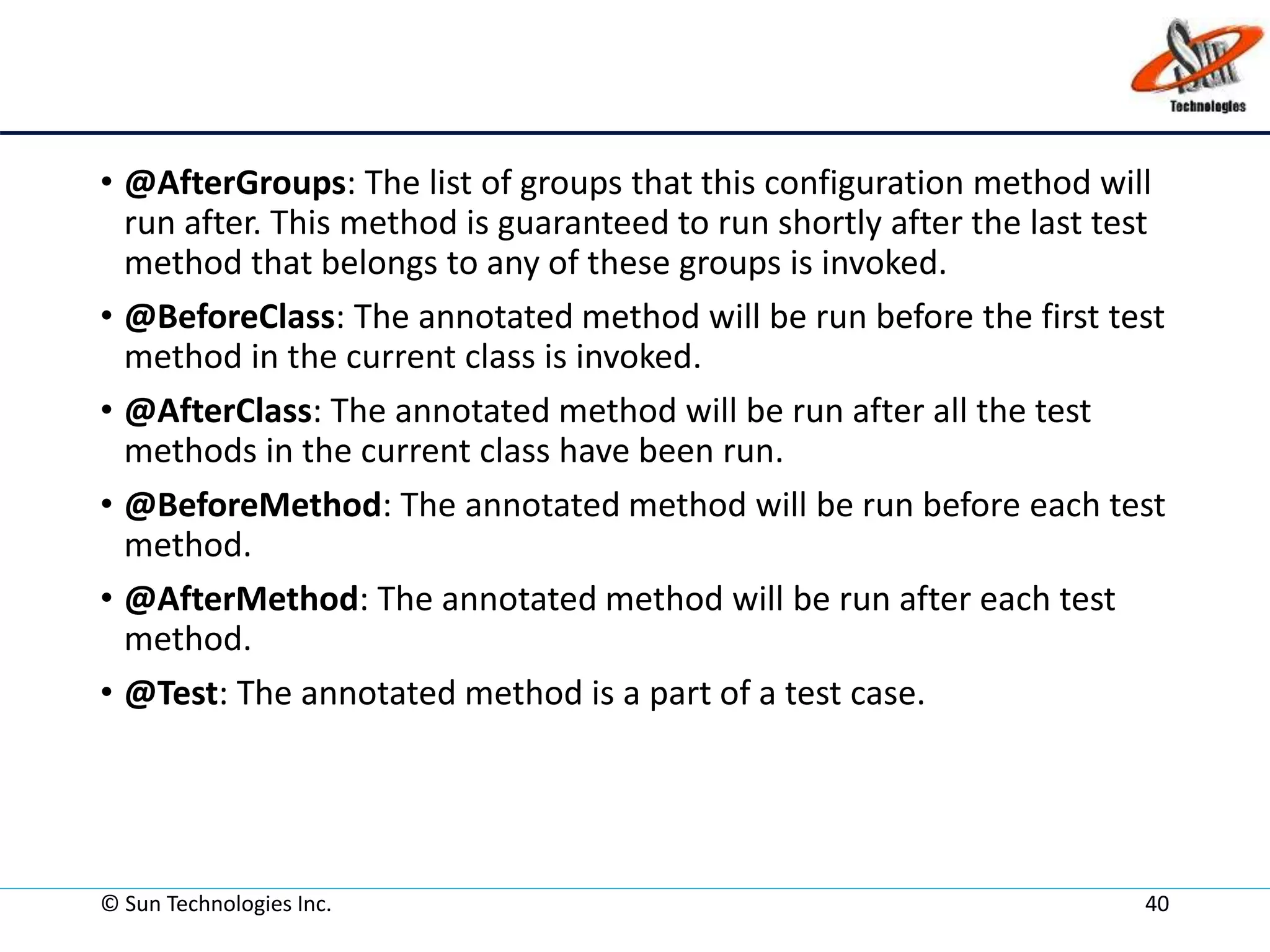 • @AfterGroups: The list of groups that this configuration method will
run after. This method is guaranteed to run shortly after the last test
method that belongs to any of these groups is invoked.
• @BeforeClass: The annotated method will be run before the first test
method in the current class is invoked.
• @AfterClass: The annotated method will be run after all the test
methods in the current class have been run.
• @BeforeMethod: The annotated method will be run before each test
method.
• @AfterMethod: The annotated method will be run after each test
method.
• @Test: The annotated method is a part of a test case.
© Sun Technologies Inc. 40
 