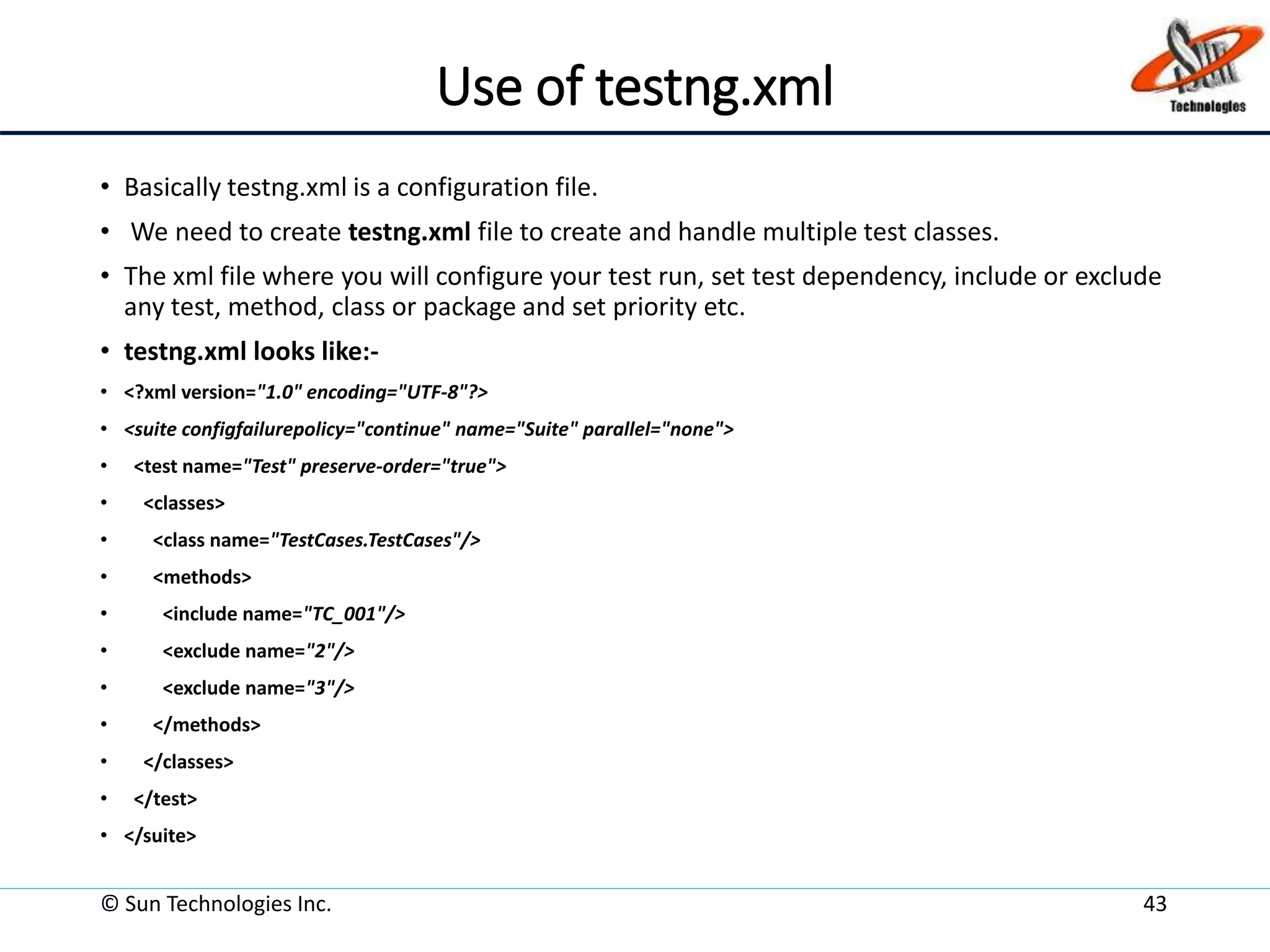 Use of testng.xml
• Basically testng.xml is a configuration file.
• We need to create testng.xml file to create and handle multiple test classes.
• The xml file where you will configure your test run, set test dependency, include or exclude
any test, method, class or package and set priority etc.
• testng.xml looks like:-
• <?xml version="1.0" encoding="UTF-8"?>
• <suite configfailurepolicy="continue" name="Suite" parallel="none">
• <test name="Test" preserve-order="true">
• <classes>
• <class name="TestCases.TestCases"/>
• <methods>
• <include name="TC_001"/>
• <exclude name="2"/>
• <exclude name="3"/>
• </methods>
• </classes>
• </test>
• </suite>
© Sun Technologies Inc. 43
 