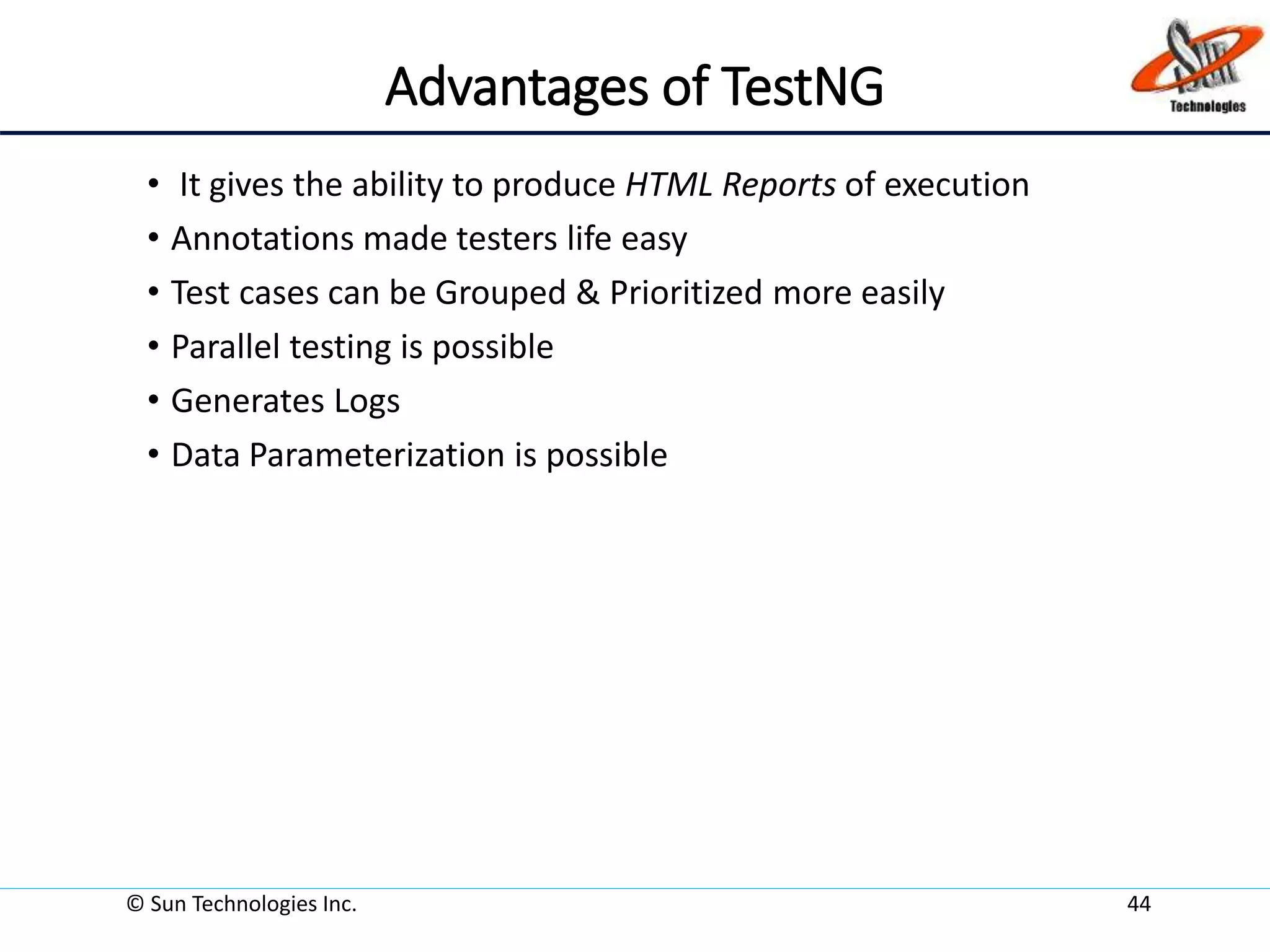 Advantages of TestNG
• It gives the ability to produce HTML Reports of execution
• Annotations made testers life easy
• Test cases can be Grouped & Prioritized more easily
• Parallel testing is possible
• Generates Logs
• Data Parameterization is possible
© Sun Technologies Inc. 44
 