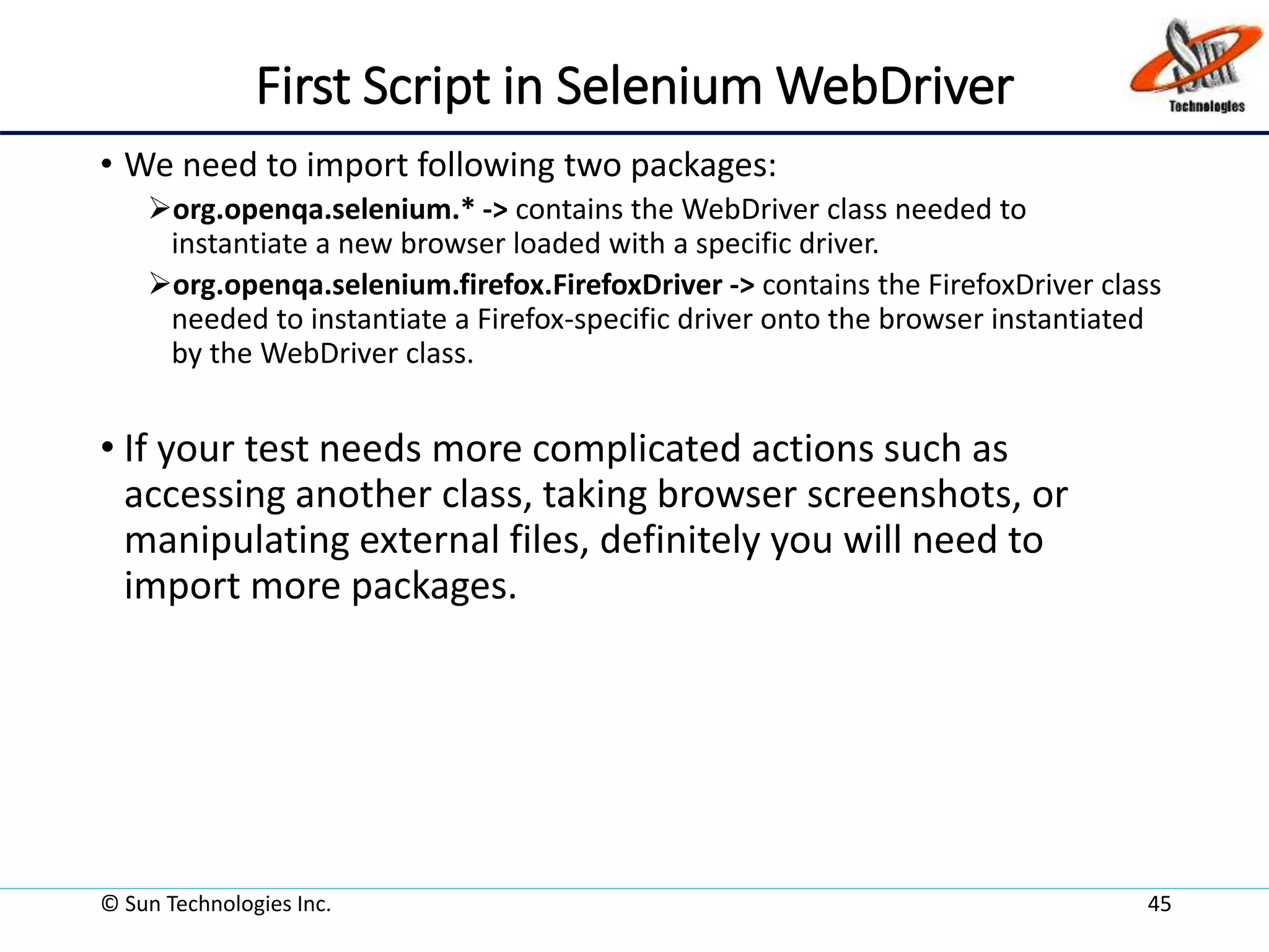 First Script in Selenium WebDriver
• We need to import following two packages:
org.openqa.selenium.* -> contains the WebDriver class needed to
instantiate a new browser loaded with a specific driver.
org.openqa.selenium.firefox.FirefoxDriver -> contains the FirefoxDriver class
needed to instantiate a Firefox-specific driver onto the browser instantiated
by the WebDriver class.
• If your test needs more complicated actions such as
accessing another class, taking browser screenshots, or
manipulating external files, definitely you will need to
import more packages.
© Sun Technologies Inc. 45
 