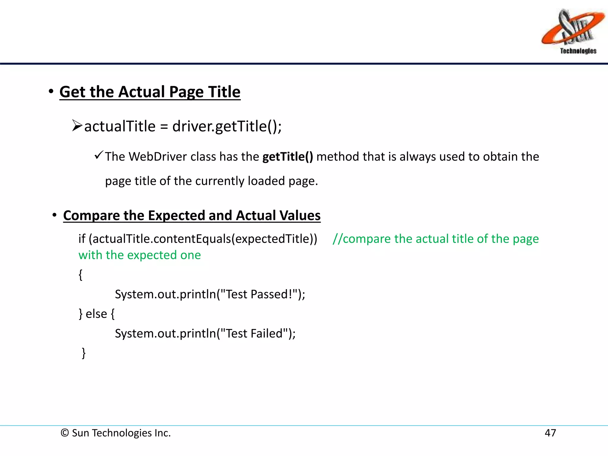 • Get the Actual Page Title
actualTitle = driver.getTitle();
The WebDriver class has the getTitle() method that is always used to obtain the
page title of the currently loaded page.
• Compare the Expected and Actual Values
if (actualTitle.contentEquals(expectedTitle)) //compare the actual title of the page
with the expected one
{
System.out.println("Test Passed!");
} else {
System.out.println("Test Failed");
}
© Sun Technologies Inc. 47
 
