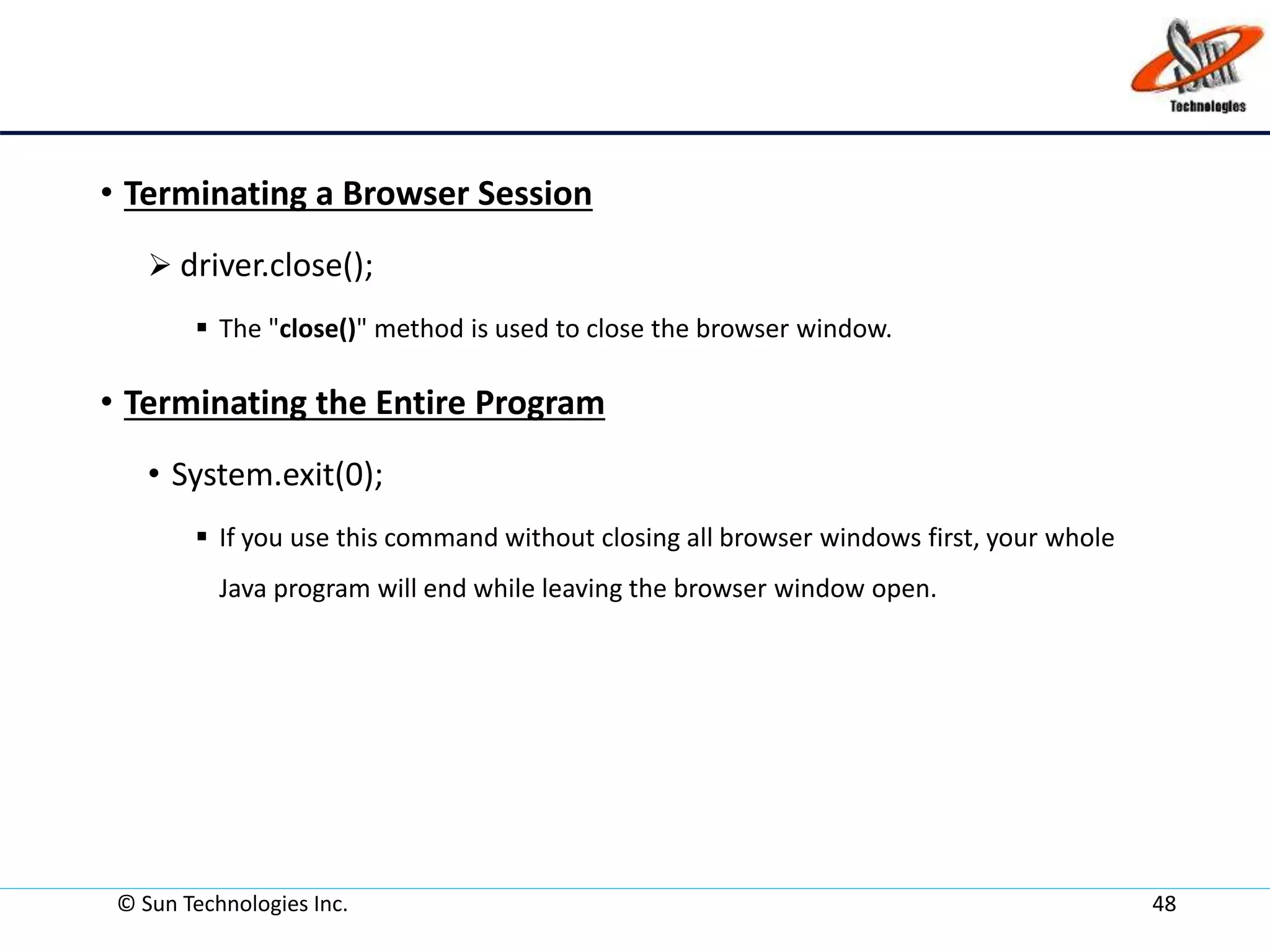 • Terminating a Browser Session
 driver.close();
 The "close()" method is used to close the browser window.
• Terminating the Entire Program
• System.exit(0);
 If you use this command without closing all browser windows first, your whole
Java program will end while leaving the browser window open.
© Sun Technologies Inc. 48
 